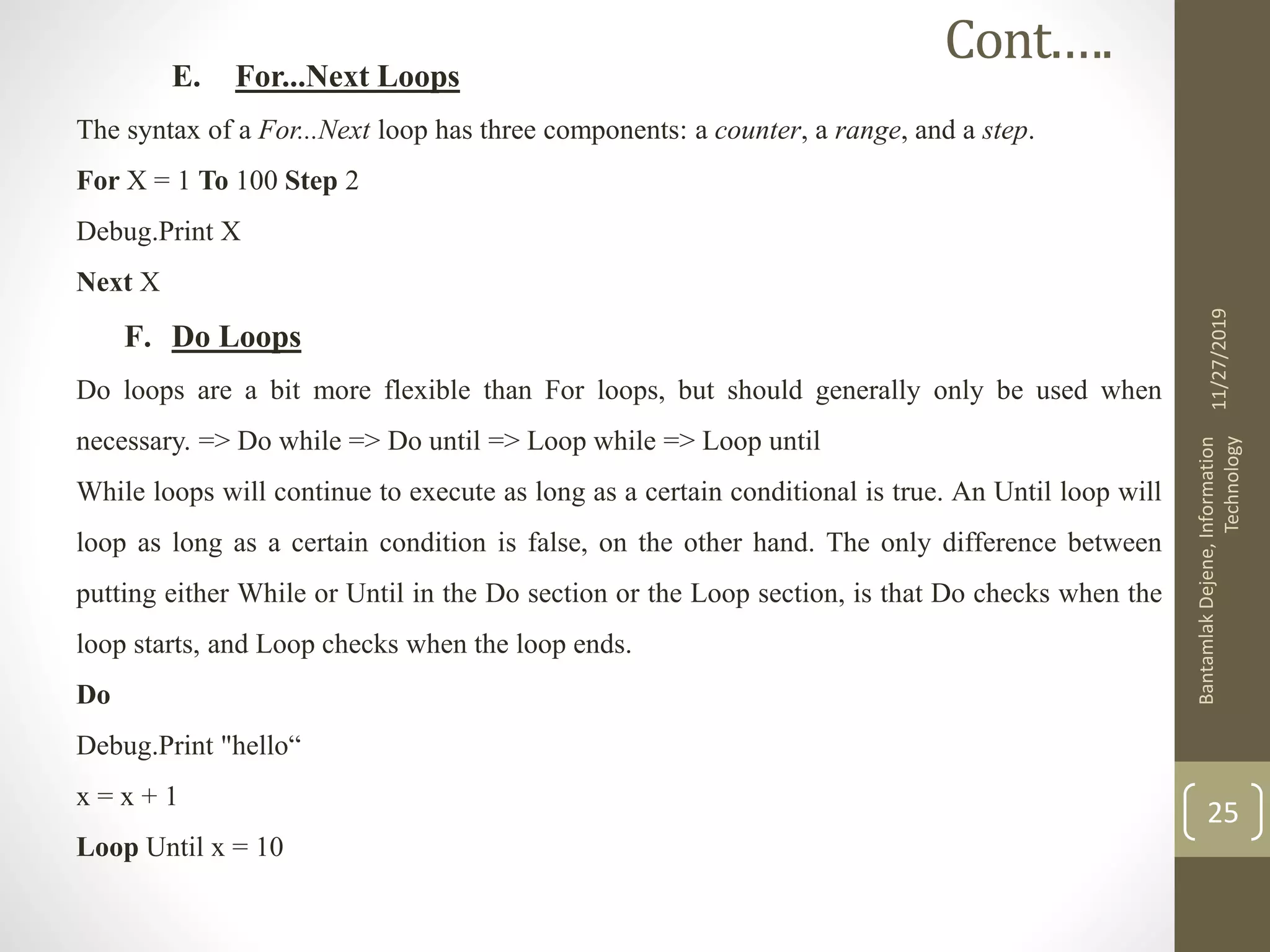 E. For...Next Loops
The syntax of a For...Next loop has three components: a counter, a range, and a step.
For X = 1 To 100 Step 2
Debug.Print X
Next X
F. Do Loops
Do loops are a bit more flexible than For loops, but should generally only be used when
necessary. => Do while => Do until => Loop while => Loop until
While loops will continue to execute as long as a certain conditional is true. An Until loop will
loop as long as a certain condition is false, on the other hand. The only difference between
putting either While or Until in the Do section or the Loop section, is that Do checks when the
loop starts, and Loop checks when the loop ends.
Do
Debug.Print "hello“
x = x + 1
Loop Until x = 10
11/27/2019
BantamlakDejene,Information
Technology
25
Cont.….
 