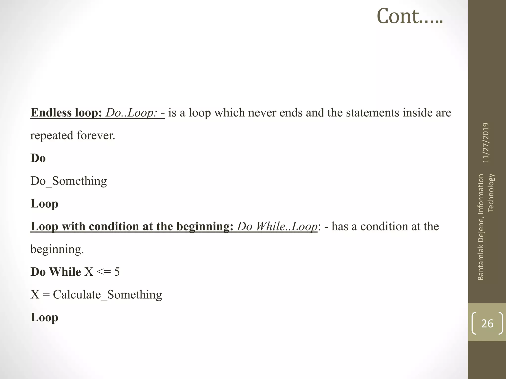 Endless loop: Do..Loop: - is a loop which never ends and the statements inside are
repeated forever.
Do
Do_Something
Loop
Loop with condition at the beginning: Do While..Loop: - has a condition at the
beginning.
Do While X <= 5
X = Calculate_Something
Loop
11/27/2019
BantamlakDejene,Information
Technology
26
Cont.….
 