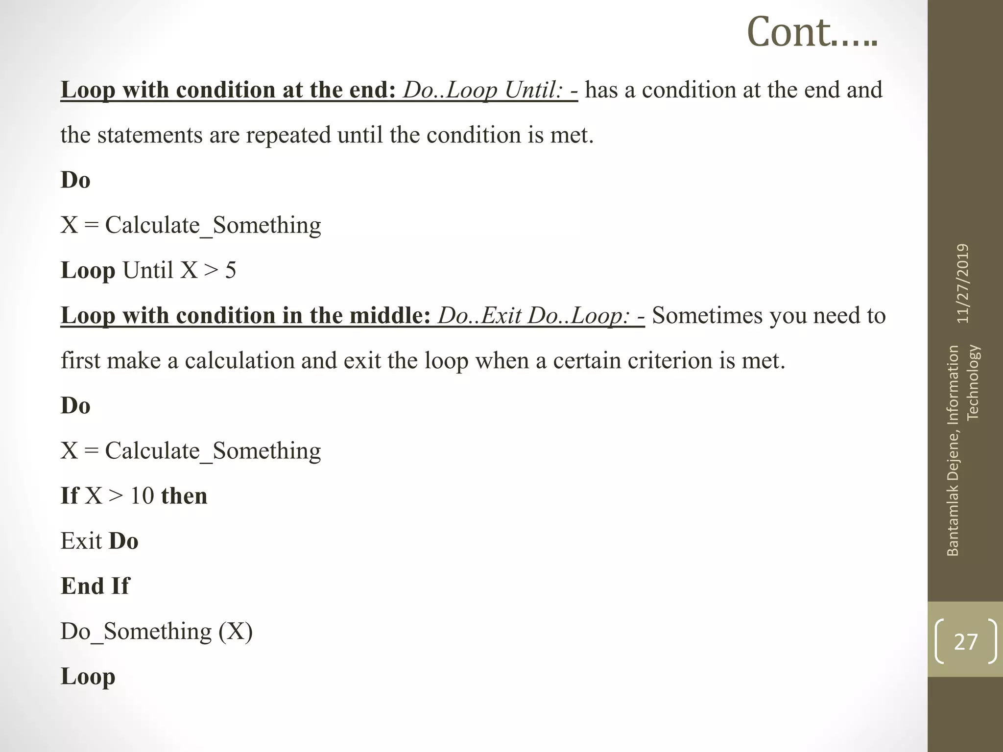 Loop with condition at the end: Do..Loop Until: - has a condition at the end and
the statements are repeated until the condition is met.
Do
X = Calculate_Something
Loop Until X > 5
Loop with condition in the middle: Do..Exit Do..Loop: - Sometimes you need to
first make a calculation and exit the loop when a certain criterion is met.
Do
X = Calculate_Something
If X > 10 then
Exit Do
End If
Do_Something (X)
Loop
11/27/2019
BantamlakDejene,Information
Technology
27
Cont.….
 