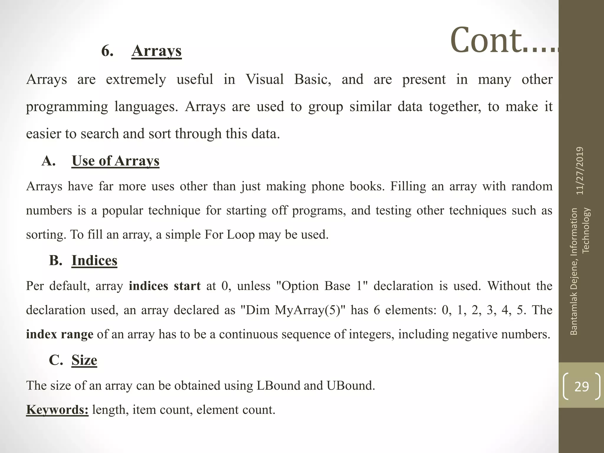 6. Arrays
Arrays are extremely useful in Visual Basic, and are present in many other
programming languages. Arrays are used to group similar data together, to make it
easier to search and sort through this data.
A. Use of Arrays
Arrays have far more uses other than just making phone books. Filling an array with random
numbers is a popular technique for starting off programs, and testing other techniques such as
sorting. To fill an array, a simple For Loop may be used.
B. Indices
Per default, array indices start at 0, unless "Option Base 1" declaration is used. Without the
declaration used, an array declared as "Dim MyArray(5)" has 6 elements: 0, 1, 2, 3, 4, 5. The
index range of an array has to be a continuous sequence of integers, including negative numbers.
C. Size
The size of an array can be obtained using LBound and UBound.
Keywords: length, item count, element count.
11/27/2019
BantamlakDejene,Information
Technology
29
Cont.….
 