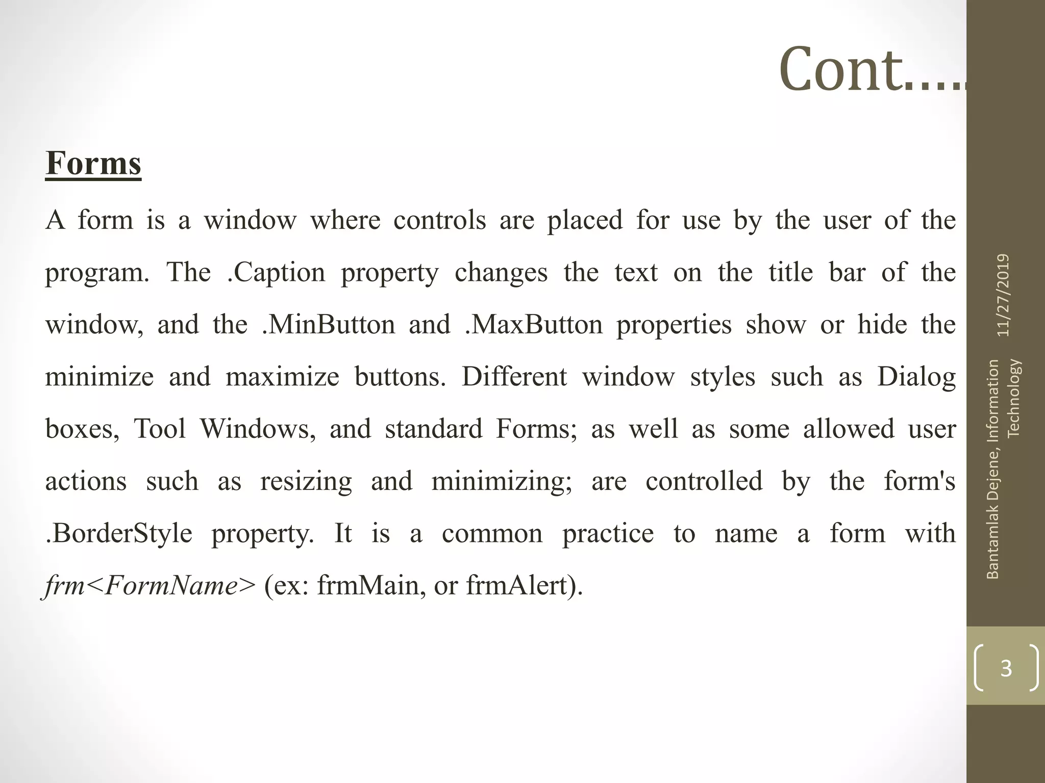 Forms
A form is a window where controls are placed for use by the user of the
program. The .Caption property changes the text on the title bar of the
window, and the .MinButton and .MaxButton properties show or hide the
minimize and maximize buttons. Different window styles such as Dialog
boxes, Tool Windows, and standard Forms; as well as some allowed user
actions such as resizing and minimizing; are controlled by the form's
.BorderStyle property. It is a common practice to name a form with
frm<FormName> (ex: frmMain, or frmAlert).
11/27/2019
BantamlakDejene,Information
Technology
3
Cont.….
 