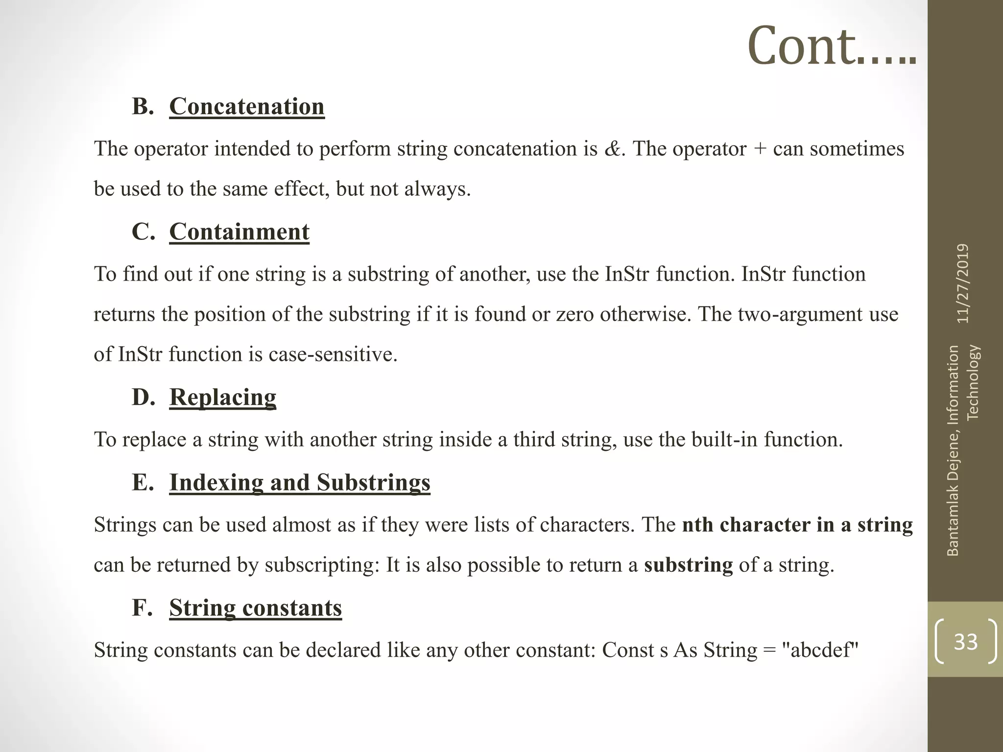 B. Concatenation
The operator intended to perform string concatenation is &. The operator + can sometimes
be used to the same effect, but not always.
C. Containment
To find out if one string is a substring of another, use the InStr function. InStr function
returns the position of the substring if it is found or zero otherwise. The two-argument use
of InStr function is case-sensitive.
D. Replacing
To replace a string with another string inside a third string, use the built-in function.
E. Indexing and Substrings
Strings can be used almost as if they were lists of characters. The nth character in a string
can be returned by subscripting: It is also possible to return a substring of a string.
F. String constants
String constants can be declared like any other constant: Const s As String = "abcdef"
11/27/2019
BantamlakDejene,Information
Technology
33
Cont.….
 
