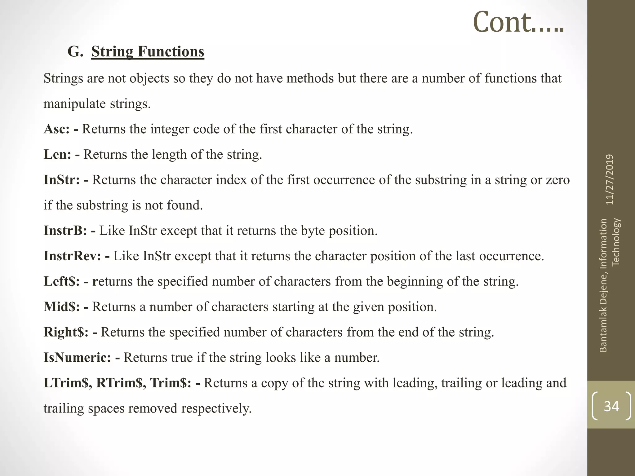 G. String Functions
Strings are not objects so they do not have methods but there are a number of functions that
manipulate strings.
Asc: - Returns the integer code of the first character of the string.
Len: - Returns the length of the string.
InStr: - Returns the character index of the first occurrence of the substring in a string or zero
if the substring is not found.
InstrB: - Like InStr except that it returns the byte position.
InstrRev: - Like InStr except that it returns the character position of the last occurrence.
Left$: - returns the specified number of characters from the beginning of the string.
Mid$: - Returns a number of characters starting at the given position.
Right$: - Returns the specified number of characters from the end of the string.
IsNumeric: - Returns true if the string looks like a number.
LTrim$, RTrim$, Trim$: - Returns a copy of the string with leading, trailing or leading and
trailing spaces removed respectively.
11/27/2019
BantamlakDejene,Information
Technology
34
Cont.….
 