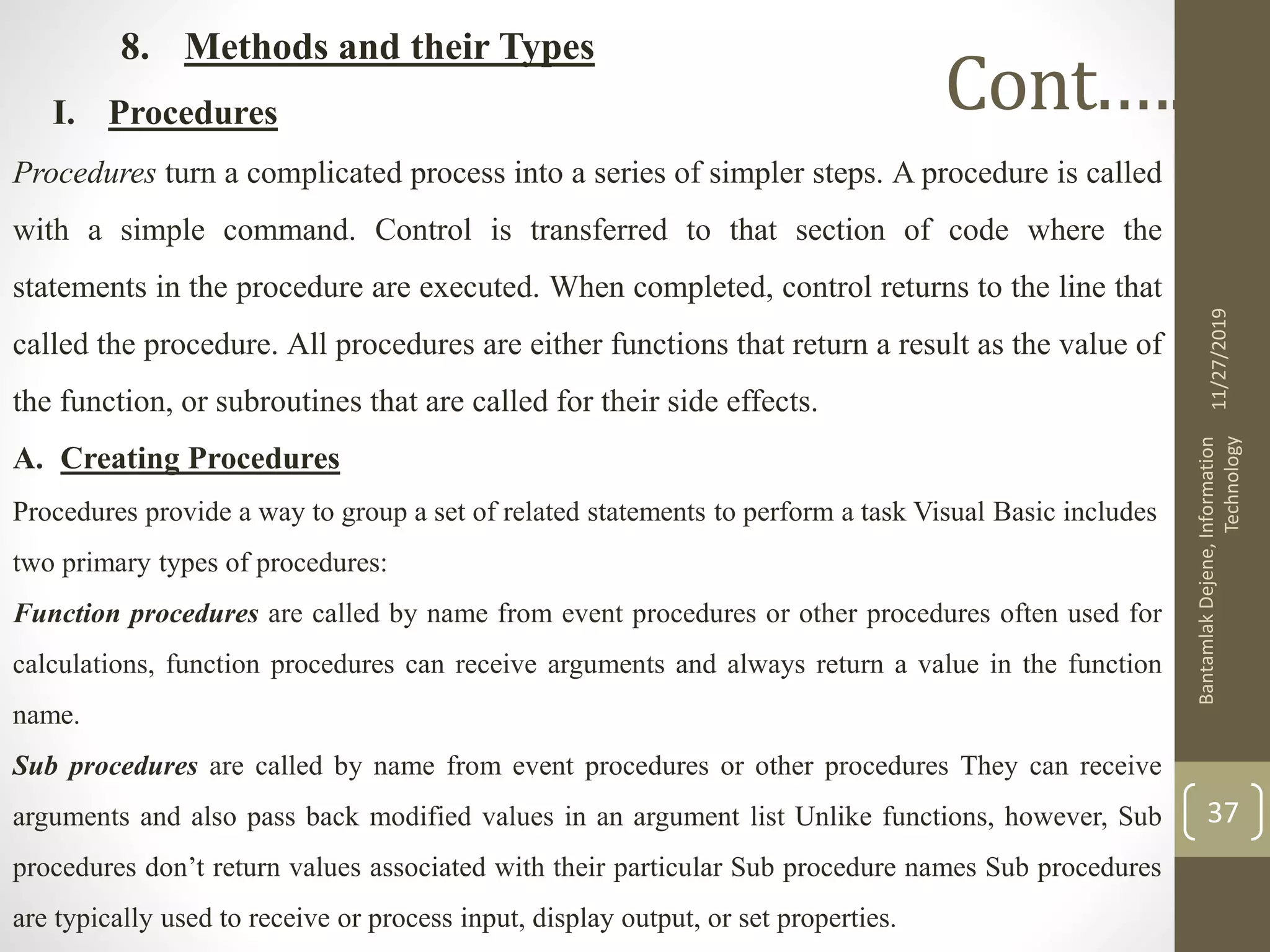 8. Methods and their Types
I. Procedures
Procedures turn a complicated process into a series of simpler steps. A procedure is called
with a simple command. Control is transferred to that section of code where the
statements in the procedure are executed. When completed, control returns to the line that
called the procedure. All procedures are either functions that return a result as the value of
the function, or subroutines that are called for their side effects.
A. Creating Procedures
Procedures provide a way to group a set of related statements to perform a task Visual Basic includes
two primary types of procedures:
Function procedures are called by name from event procedures or other procedures often used for
calculations, function procedures can receive arguments and always return a value in the function
name.
Sub procedures are called by name from event procedures or other procedures They can receive
arguments and also pass back modified values in an argument list Unlike functions, however, Sub
procedures don’t return values associated with their particular Sub procedure names Sub procedures
are typically used to receive or process input, display output, or set properties.
11/27/2019
BantamlakDejene,Information
Technology
37
Cont.….
 