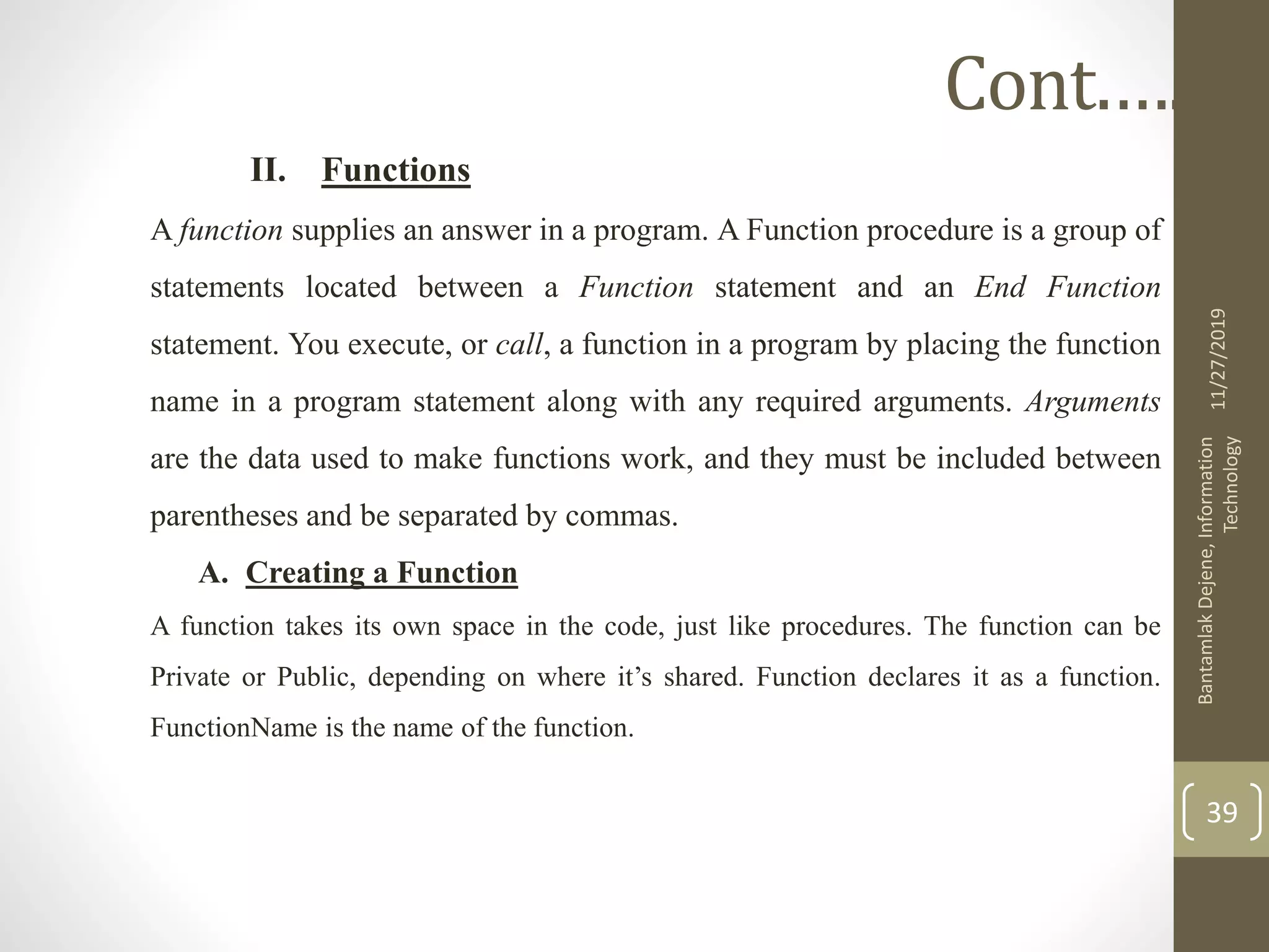 II. Functions
A function supplies an answer in a program. A Function procedure is a group of
statements located between a Function statement and an End Function
statement. You execute, or call, a function in a program by placing the function
name in a program statement along with any required arguments. Arguments
are the data used to make functions work, and they must be included between
parentheses and be separated by commas.
A. Creating a Function
A function takes its own space in the code, just like procedures. The function can be
Private or Public, depending on where it’s shared. Function declares it as a function.
FunctionName is the name of the function.
11/27/2019
BantamlakDejene,Information
Technology
39
Cont.….
 