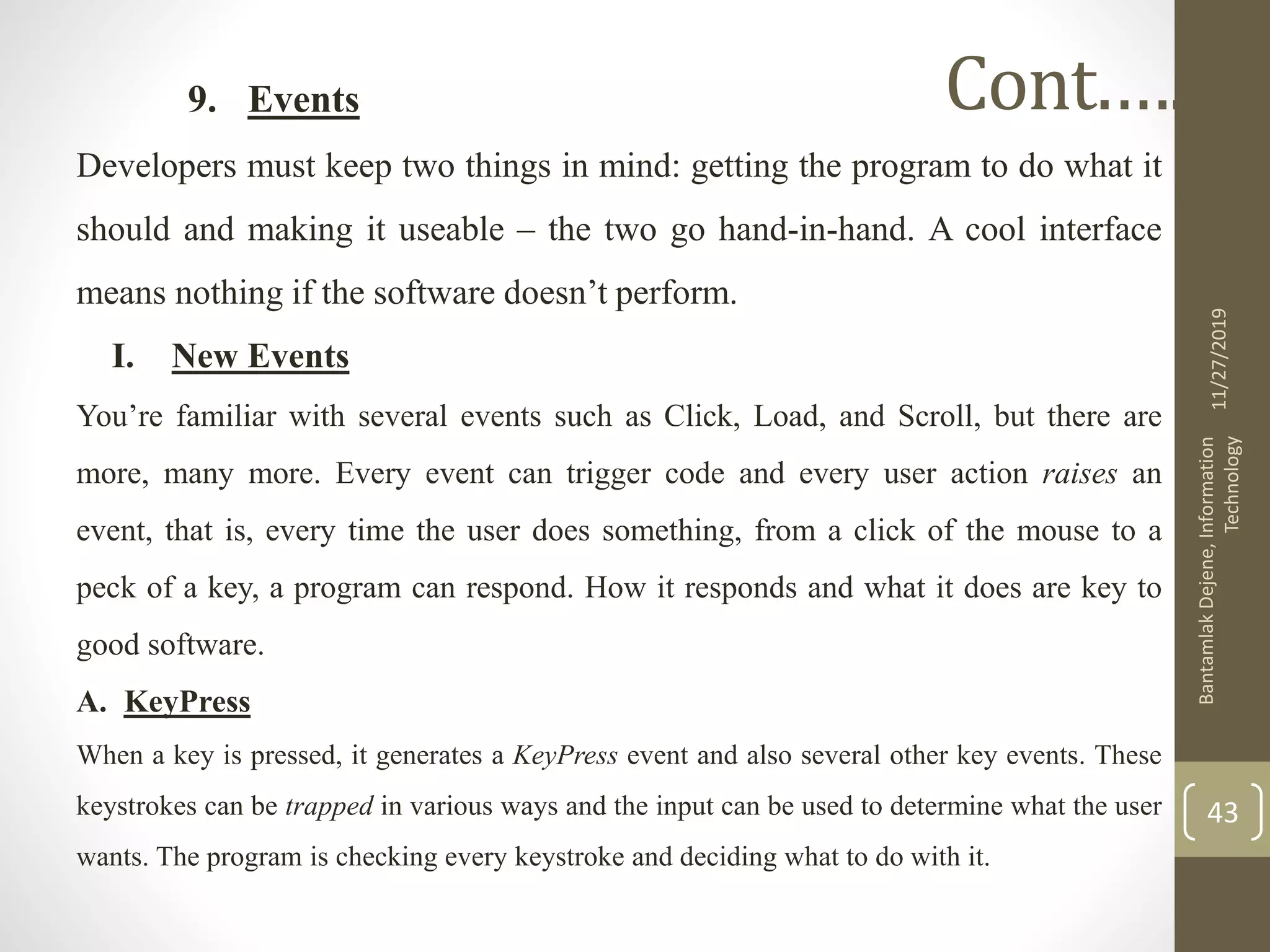 9. Events
Developers must keep two things in mind: getting the program to do what it
should and making it useable – the two go hand-in-hand. A cool interface
means nothing if the software doesn’t perform.
I. New Events
You’re familiar with several events such as Click, Load, and Scroll, but there are
more, many more. Every event can trigger code and every user action raises an
event, that is, every time the user does something, from a click of the mouse to a
peck of a key, a program can respond. How it responds and what it does are key to
good software.
A. KeyPress
When a key is pressed, it generates a KeyPress event and also several other key events. These
keystrokes can be trapped in various ways and the input can be used to determine what the user
wants. The program is checking every keystroke and deciding what to do with it.
11/27/2019
BantamlakDejene,Information
Technology
43
Cont.….
 