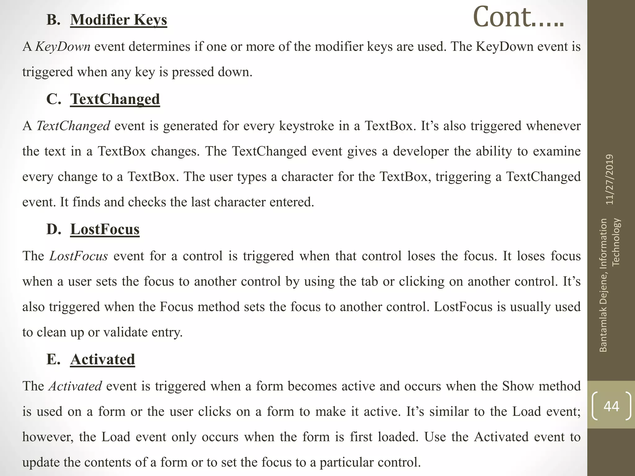 B. Modifier Keys
A KeyDown event determines if one or more of the modifier keys are used. The KeyDown event is
triggered when any key is pressed down.
C. TextChanged
A TextChanged event is generated for every keystroke in a TextBox. It’s also triggered whenever
the text in a TextBox changes. The TextChanged event gives a developer the ability to examine
every change to a TextBox. The user types a character for the TextBox, triggering a TextChanged
event. It finds and checks the last character entered.
D. LostFocus
The LostFocus event for a control is triggered when that control loses the focus. It loses focus
when a user sets the focus to another control by using the tab or clicking on another control. It’s
also triggered when the Focus method sets the focus to another control. LostFocus is usually used
to clean up or validate entry.
E. Activated
The Activated event is triggered when a form becomes active and occurs when the Show method
is used on a form or the user clicks on a form to make it active. It’s similar to the Load event;
however, the Load event only occurs when the form is first loaded. Use the Activated event to
update the contents of a form or to set the focus to a particular control.
11/27/2019
BantamlakDejene,Information
Technology
44
Cont.….
 
