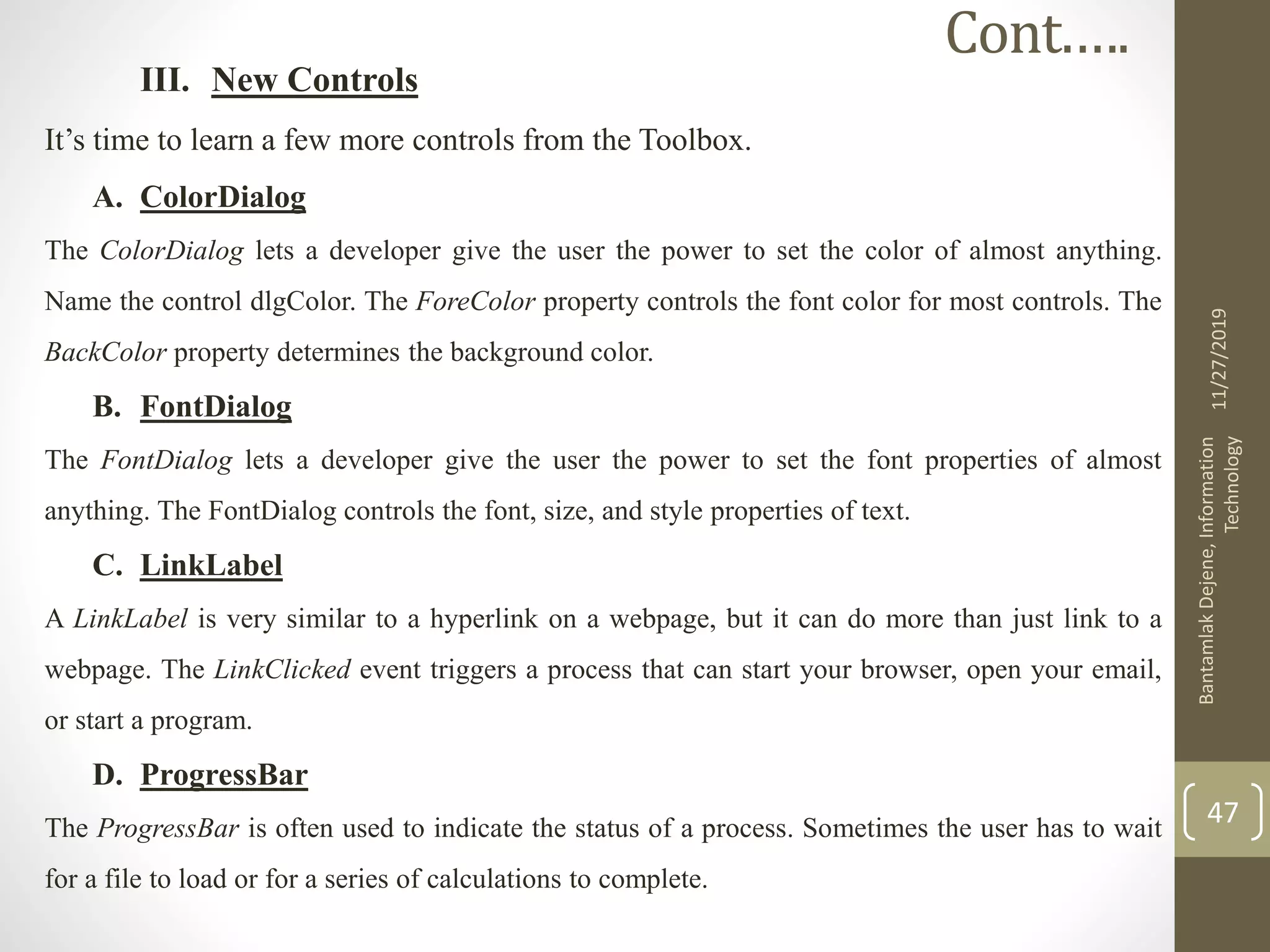 III. New Controls
It’s time to learn a few more controls from the Toolbox.
A. ColorDialog
The ColorDialog lets a developer give the user the power to set the color of almost anything.
Name the control dlgColor. The ForeColor property controls the font color for most controls. The
BackColor property determines the background color.
B. FontDialog
The FontDialog lets a developer give the user the power to set the font properties of almost
anything. The FontDialog controls the font, size, and style properties of text.
C. LinkLabel
A LinkLabel is very similar to a hyperlink on a webpage, but it can do more than just link to a
webpage. The LinkClicked event triggers a process that can start your browser, open your email,
or start a program.
D. ProgressBar
The ProgressBar is often used to indicate the status of a process. Sometimes the user has to wait
for a file to load or for a series of calculations to complete.
11/27/2019
BantamlakDejene,Information
Technology
47
Cont.….
 