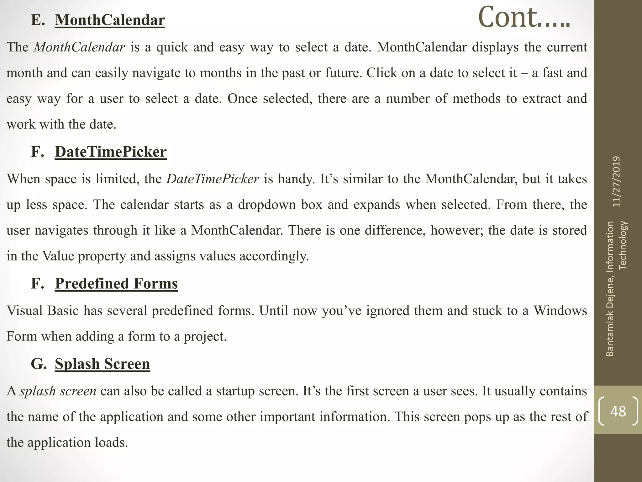 E. MonthCalendar
The MonthCalendar is a quick and easy way to select a date. MonthCalendar displays the current
month and can easily navigate to months in the past or future. Click on a date to select it – a fast and
easy way for a user to select a date. Once selected, there are a number of methods to extract and
work with the date.
F. DateTimePicker
When space is limited, the DateTimePicker is handy. It’s similar to the MonthCalendar, but it takes
up less space. The calendar starts as a dropdown box and expands when selected. From there, the
user navigates through it like a MonthCalendar. There is one difference, however; the date is stored
in the Value property and assigns values accordingly.
F. Predefined Forms
Visual Basic has several predefined forms. Until now you’ve ignored them and stuck to a Windows
Form when adding a form to a project.
G. Splash Screen
A splash screen can also be called a startup screen. It’s the first screen a user sees. It usually contains
the name of the application and some other important information. This screen pops up as the rest of
the application loads.
11/27/2019
BantamlakDejene,Information
Technology
48
Cont.….
 