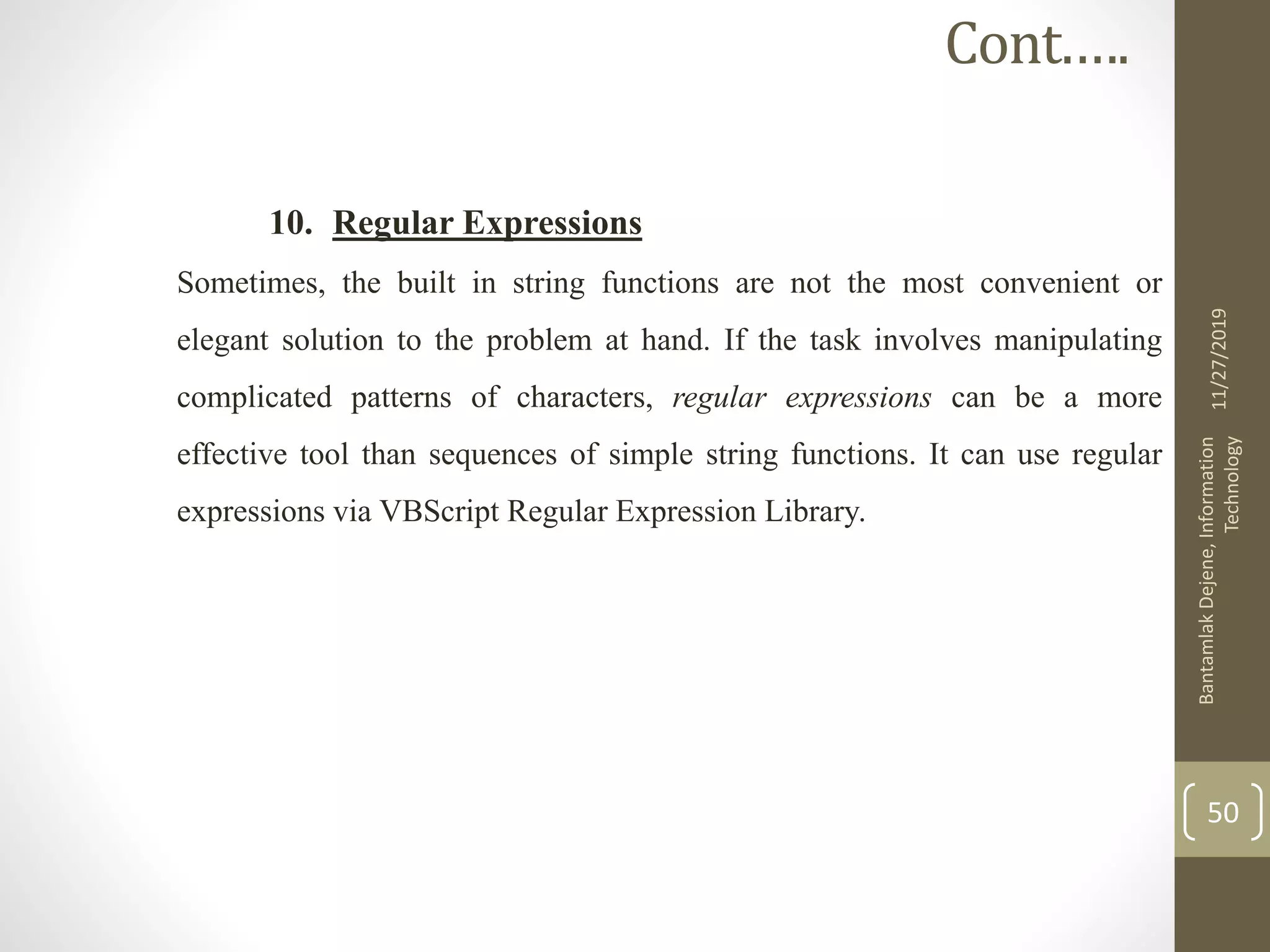 10. Regular Expressions
Sometimes, the built in string functions are not the most convenient or
elegant solution to the problem at hand. If the task involves manipulating
complicated patterns of characters, regular expressions can be a more
effective tool than sequences of simple string functions. It can use regular
expressions via VBScript Regular Expression Library.
11/27/2019
BantamlakDejene,Information
Technology
50
Cont.….
 
