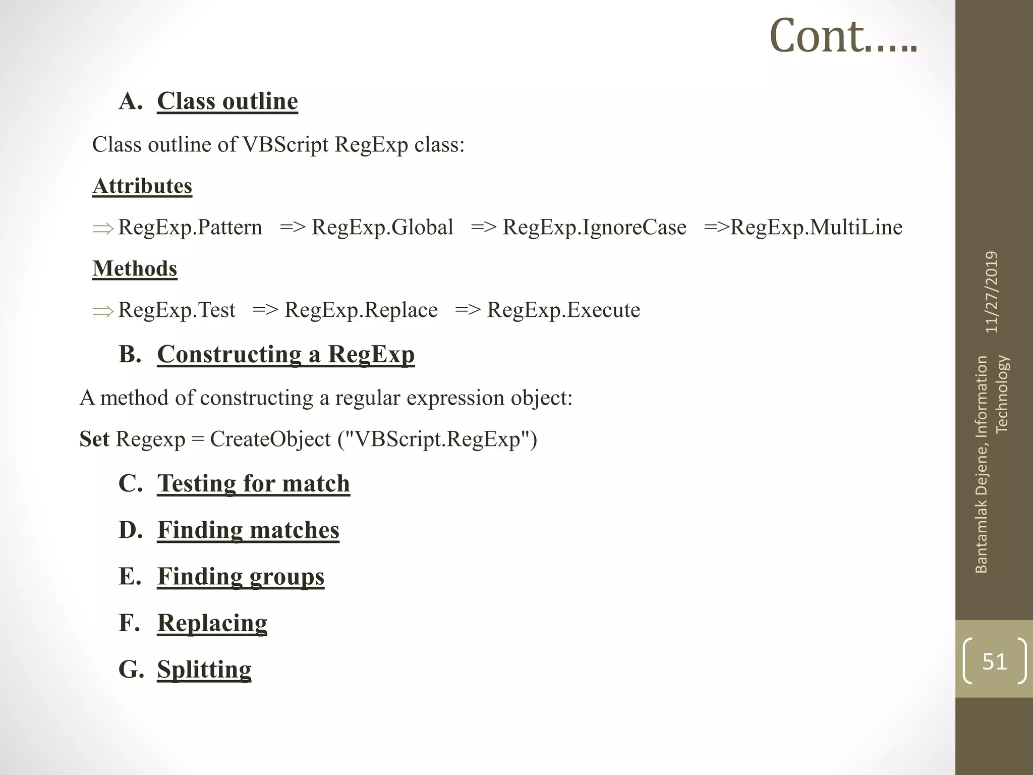 A. Class outline
Class outline of VBScript RegExp class:
Attributes
RegExp.Pattern => RegExp.Global => RegExp.IgnoreCase =>RegExp.MultiLine
Methods
RegExp.Test => RegExp.Replace => RegExp.Execute
B. Constructing a RegExp
A method of constructing a regular expression object:
Set Regexp = CreateObject ("VBScript.RegExp")
C. Testing for match
D. Finding matches
E. Finding groups
F. Replacing
G. Splitting
11/27/2019
BantamlakDejene,Information
Technology
51
Cont.….
 