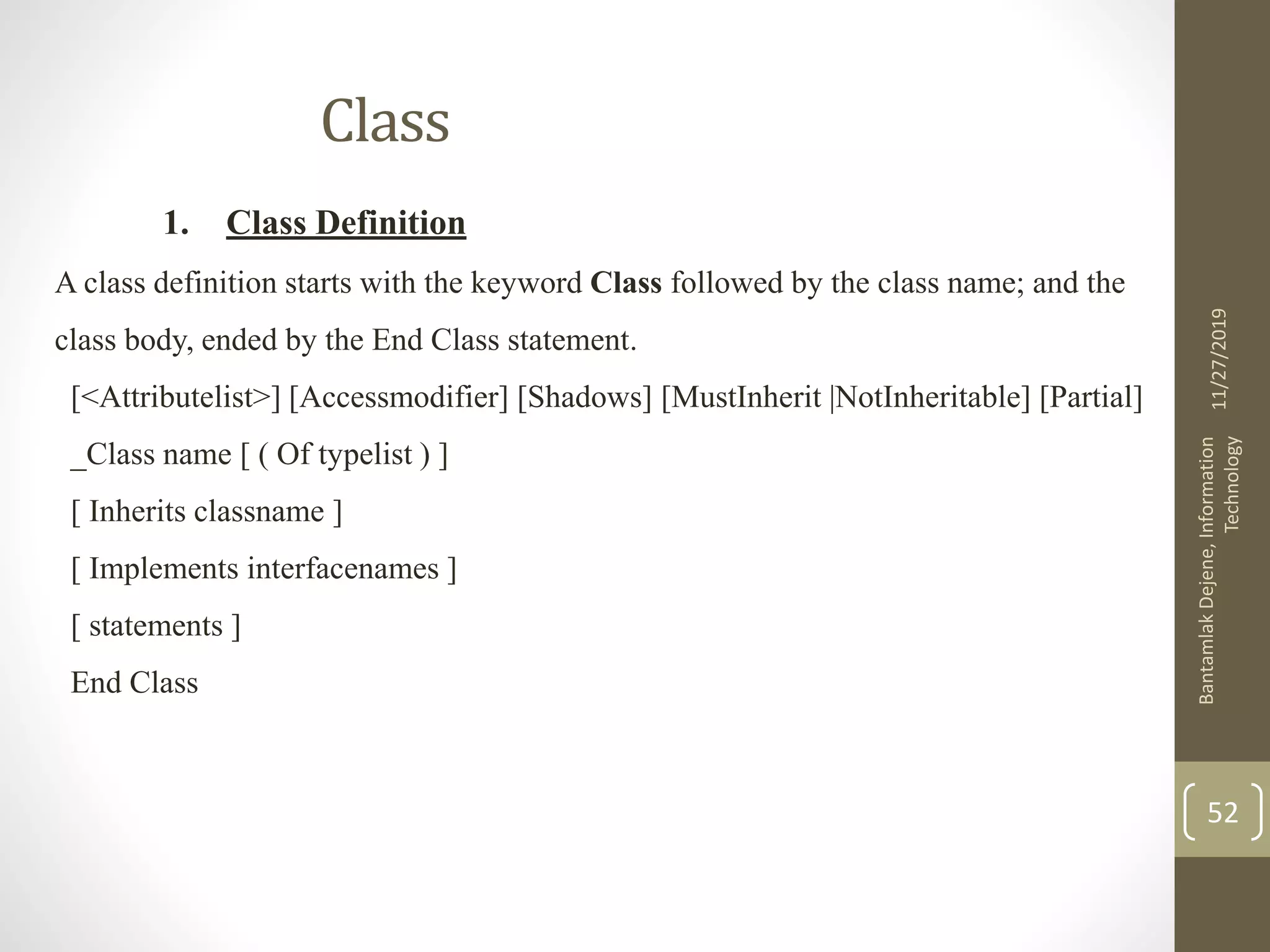 Class
1. Class Definition
A class definition starts with the keyword Class followed by the class name; and the
class body, ended by the End Class statement.
[<Attributelist>] [Accessmodifier] [Shadows] [MustInherit |NotInheritable] [Partial]
_Class name [ ( Of typelist ) ]
[ Inherits classname ]
[ Implements interfacenames ]
[ statements ]
End Class
11/27/2019
BantamlakDejene,Information
Technology
52
 