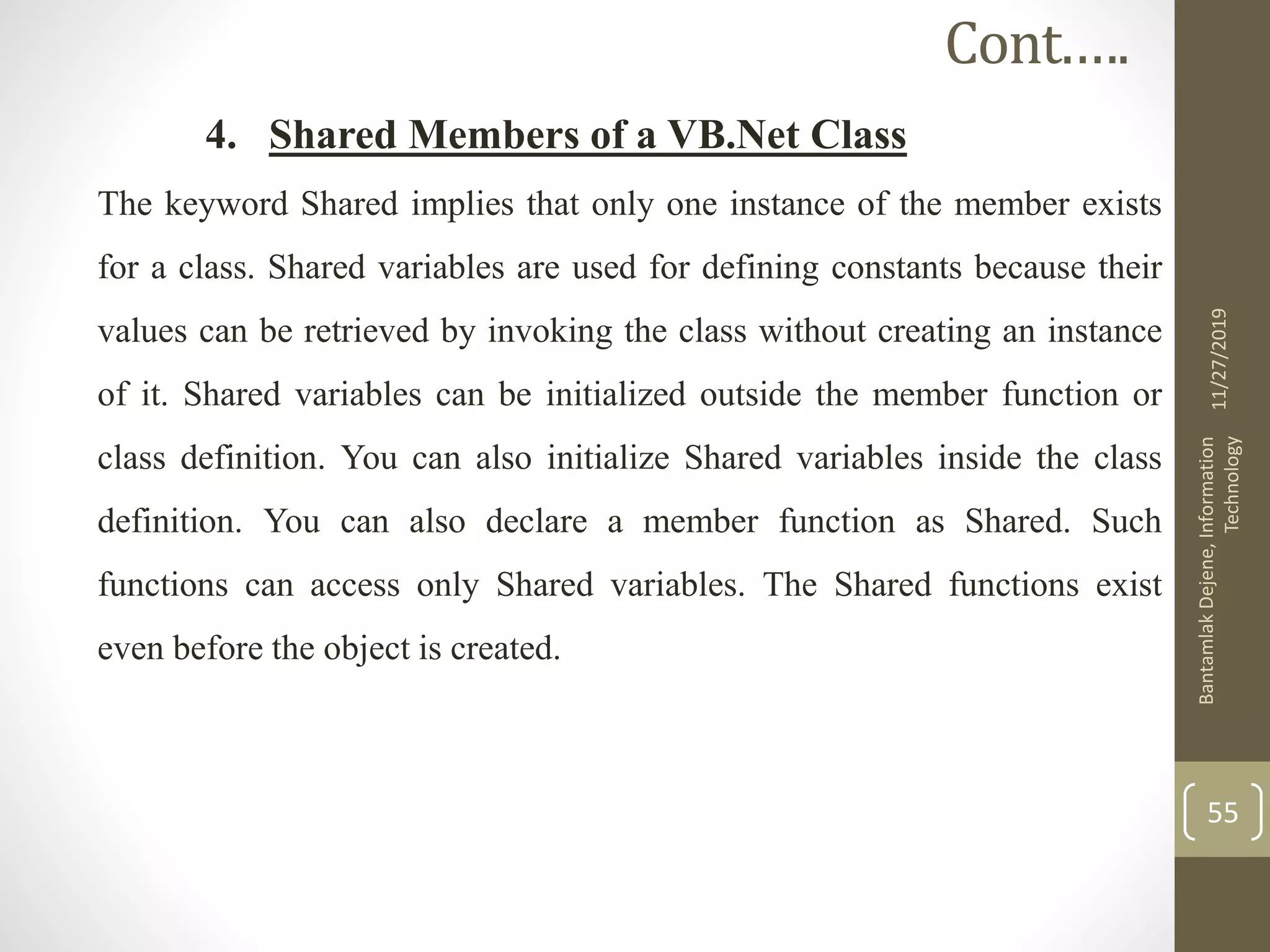 4. Shared Members of a VB.Net Class
The keyword Shared implies that only one instance of the member exists
for a class. Shared variables are used for defining constants because their
values can be retrieved by invoking the class without creating an instance
of it. Shared variables can be initialized outside the member function or
class definition. You can also initialize Shared variables inside the class
definition. You can also declare a member function as Shared. Such
functions can access only Shared variables. The Shared functions exist
even before the object is created.
11/27/2019
BantamlakDejene,Information
Technology
55
Cont.….
 