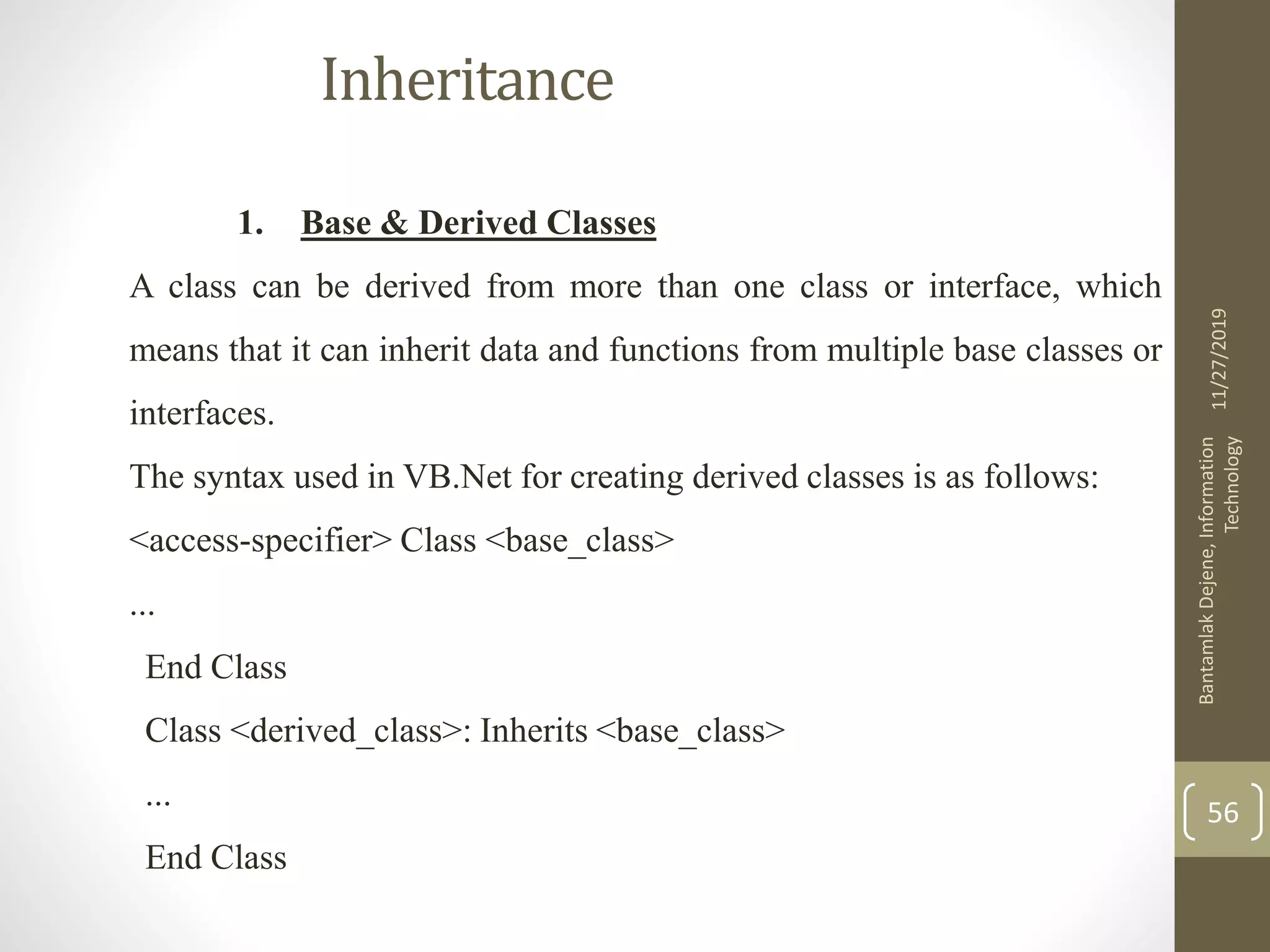 Inheritance
1. Base & Derived Classes
A class can be derived from more than one class or interface, which
means that it can inherit data and functions from multiple base classes or
interfaces.
The syntax used in VB.Net for creating derived classes is as follows:
<access-specifier> Class <base_class>
...
End Class
Class <derived_class>: Inherits <base_class>
...
End Class
11/27/2019
BantamlakDejene,Information
Technology
56
 
