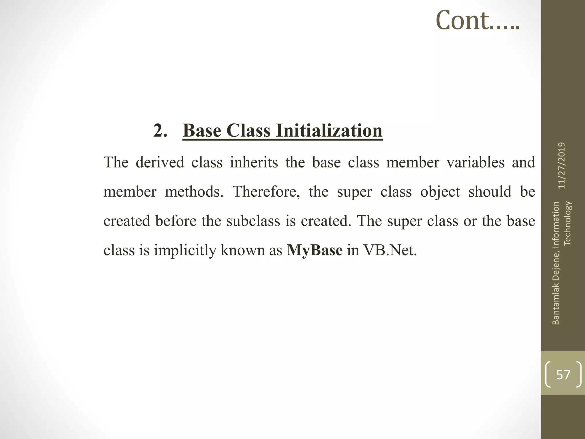 2. Base Class Initialization
The derived class inherits the base class member variables and
member methods. Therefore, the super class object should be
created before the subclass is created. The super class or the base
class is implicitly known as MyBase in VB.Net.
11/27/2019
BantamlakDejene,Information
Technology
57
Cont.….
 