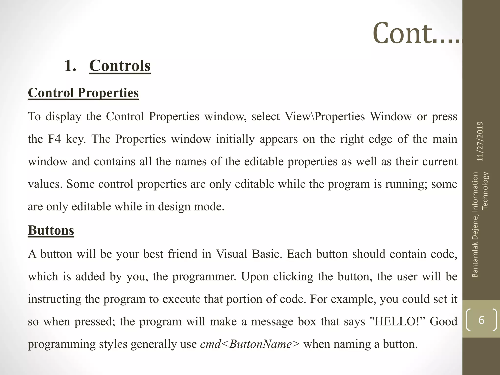1. Controls
Control Properties
To display the Control Properties window, select ViewProperties Window or press
the F4 key. The Properties window initially appears on the right edge of the main
window and contains all the names of the editable properties as well as their current
values. Some control properties are only editable while the program is running; some
are only editable while in design mode.
Buttons
A button will be your best friend in Visual Basic. Each button should contain code,
which is added by you, the programmer. Upon clicking the button, the user will be
instructing the program to execute that portion of code. For example, you could set it
so when pressed; the program will make a message box that says "HELLO!” Good
programming styles generally use cmd<ButtonName> when naming a button.
11/27/2019
BantamlakDejene,Information
Technology
6
Cont.….
 