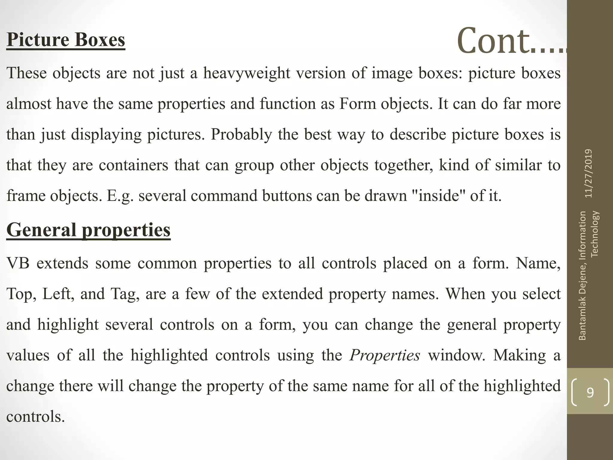 Picture Boxes
These objects are not just a heavyweight version of image boxes: picture boxes
almost have the same properties and function as Form objects. It can do far more
than just displaying pictures. Probably the best way to describe picture boxes is
that they are containers that can group other objects together, kind of similar to
frame objects. E.g. several command buttons can be drawn "inside" of it.
General properties
VB extends some common properties to all controls placed on a form. Name,
Top, Left, and Tag, are a few of the extended property names. When you select
and highlight several controls on a form, you can change the general property
values of all the highlighted controls using the Properties window. Making a
change there will change the property of the same name for all of the highlighted
controls.
11/27/2019
BantamlakDejene,Information
Technology
9
Cont.….
 