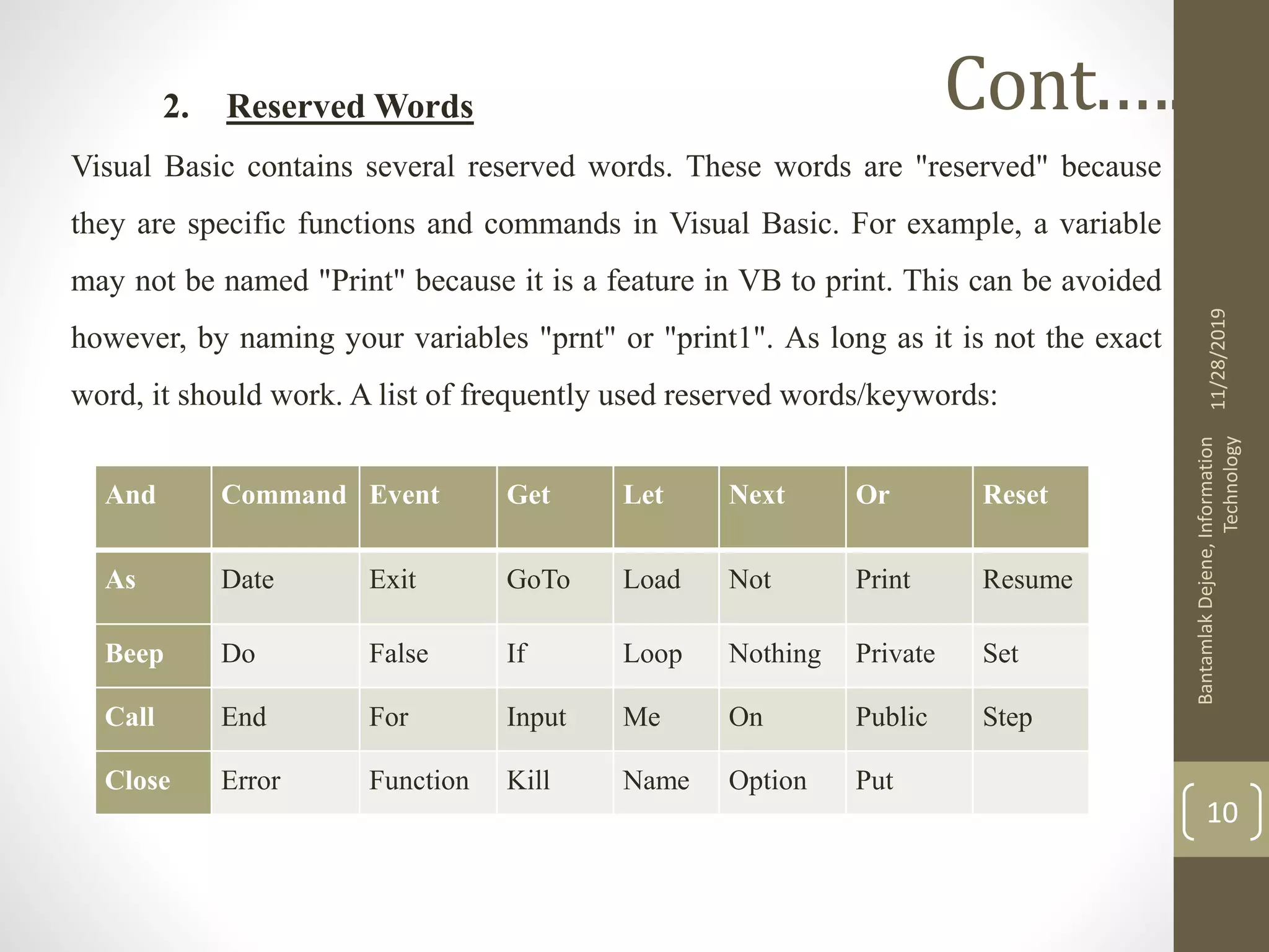 2. Reserved Words
Visual Basic contains several reserved words. These words are "reserved" because
they are specific functions and commands in Visual Basic. For example, a variable
may not be named "Print" because it is a feature in VB to print. This can be avoided
however, by naming your variables "prnt" or "print1". As long as it is not the exact
word, it should work. A list of frequently used reserved words/keywords:
11/28/2019
BantamlakDejene,Information
Technology
10
Cont.….
And Command Event Get Let Next Or Reset
As Date Exit GoTo Load Not Print Resume
Beep Do False If Loop Nothing Private Set
Call End For Input Me On Public Step
Close Error Function Kill Name Option Put
 