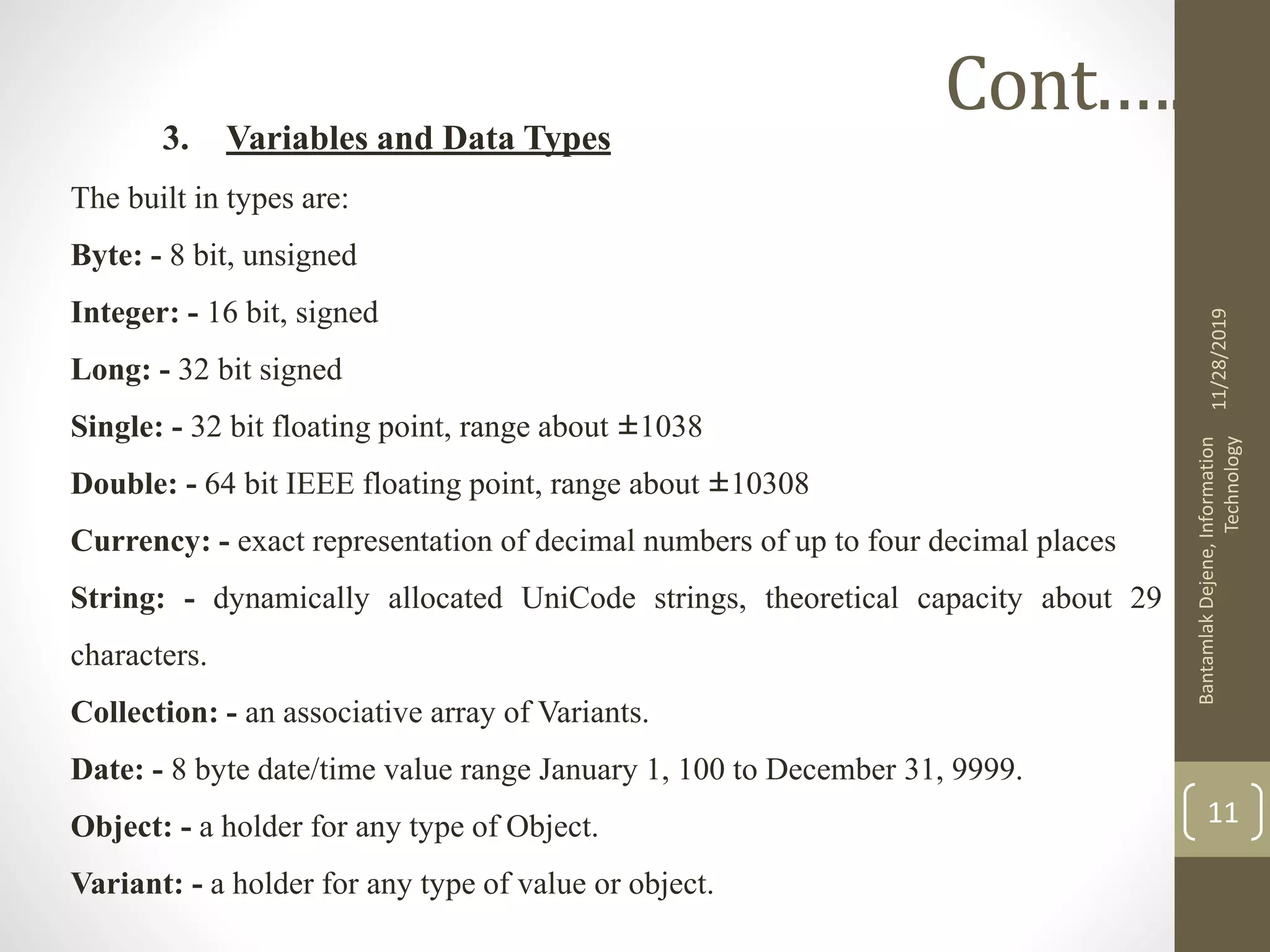 3. Variables and Data Types
The built in types are:
Byte: - 8 bit, unsigned
Integer: - 16 bit, signed
Long: - 32 bit signed
Single: - 32 bit floating point, range about ±1038
Double: - 64 bit IEEE floating point, range about ±10308
Currency: - exact representation of decimal numbers of up to four decimal places
String: - dynamically allocated UniCode strings, theoretical capacity about 29
characters.
Collection: - an associative array of Variants.
Date: - 8 byte date/time value range January 1, 100 to December 31, 9999.
Object: - a holder for any type of Object.
Variant: - a holder for any type of value or object.
11/28/2019
BantamlakDejene,Information
Technology
11
Cont.….
 