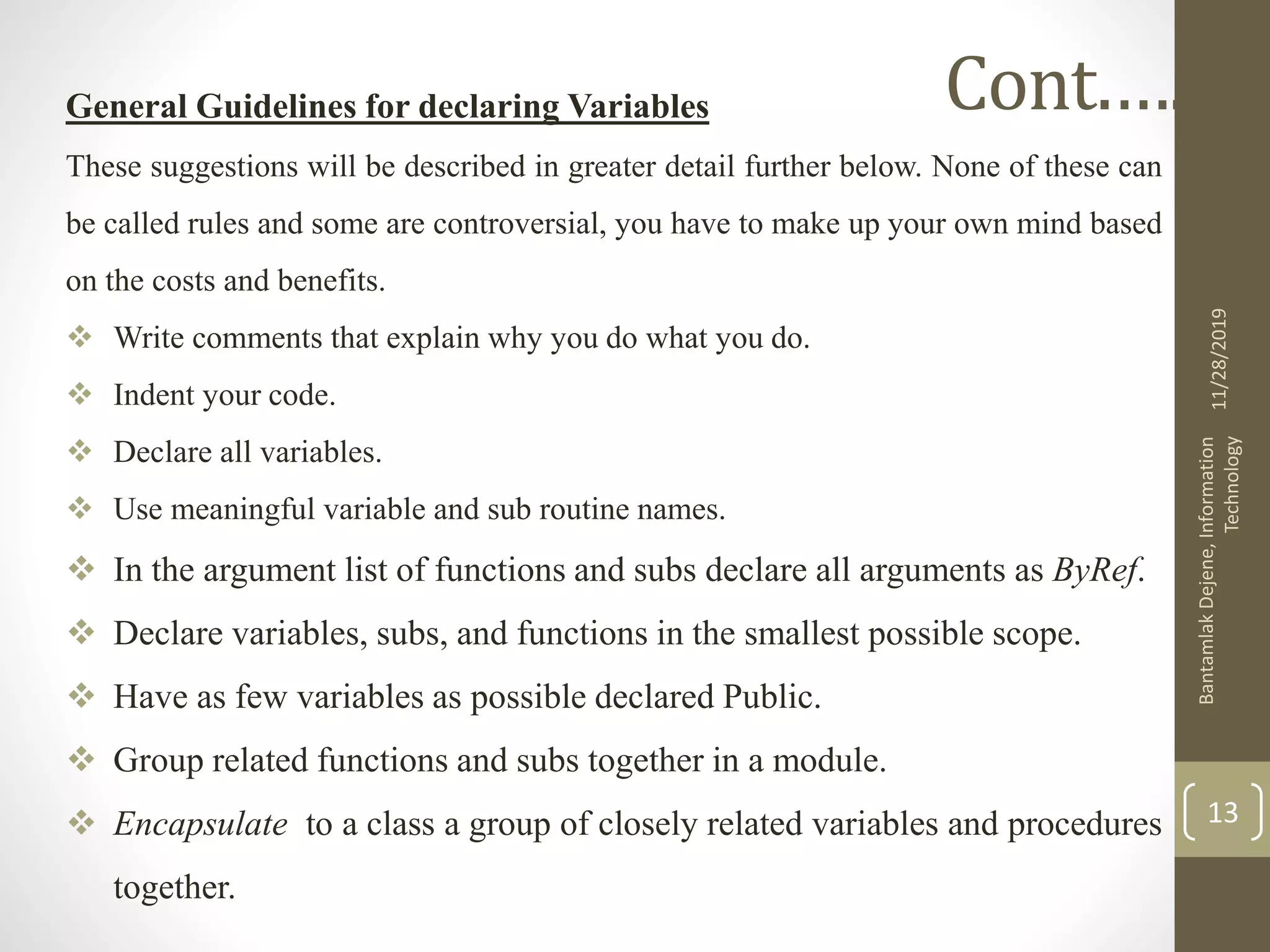 General Guidelines for declaring Variables
These suggestions will be described in greater detail further below. None of these can
be called rules and some are controversial, you have to make up your own mind based
on the costs and benefits.
 Write comments that explain why you do what you do.
 Indent your code.
 Declare all variables.
 Use meaningful variable and sub routine names.
 In the argument list of functions and subs declare all arguments as ByRef.
 Declare variables, subs, and functions in the smallest possible scope.
 Have as few variables as possible declared Public.
 Group related functions and subs together in a module.
 Encapsulate to a class a group of closely related variables and procedures
together.
11/28/2019
BantamlakDejene,Information
Technology
13
Cont.….
 