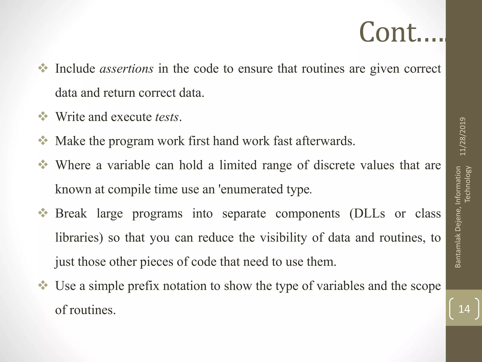  Include assertions in the code to ensure that routines are given correct
data and return correct data.
 Write and execute tests.
 Make the program work first hand work fast afterwards.
 Where a variable can hold a limited range of discrete values that are
known at compile time use an 'enumerated type.
 Break large programs into separate components (DLLs or class
libraries) so that you can reduce the visibility of data and routines, to
just those other pieces of code that need to use them.
 Use a simple prefix notation to show the type of variables and the scope
of routines.
11/28/2019
BantamlakDejene,Information
Technology
14
Cont.….
 