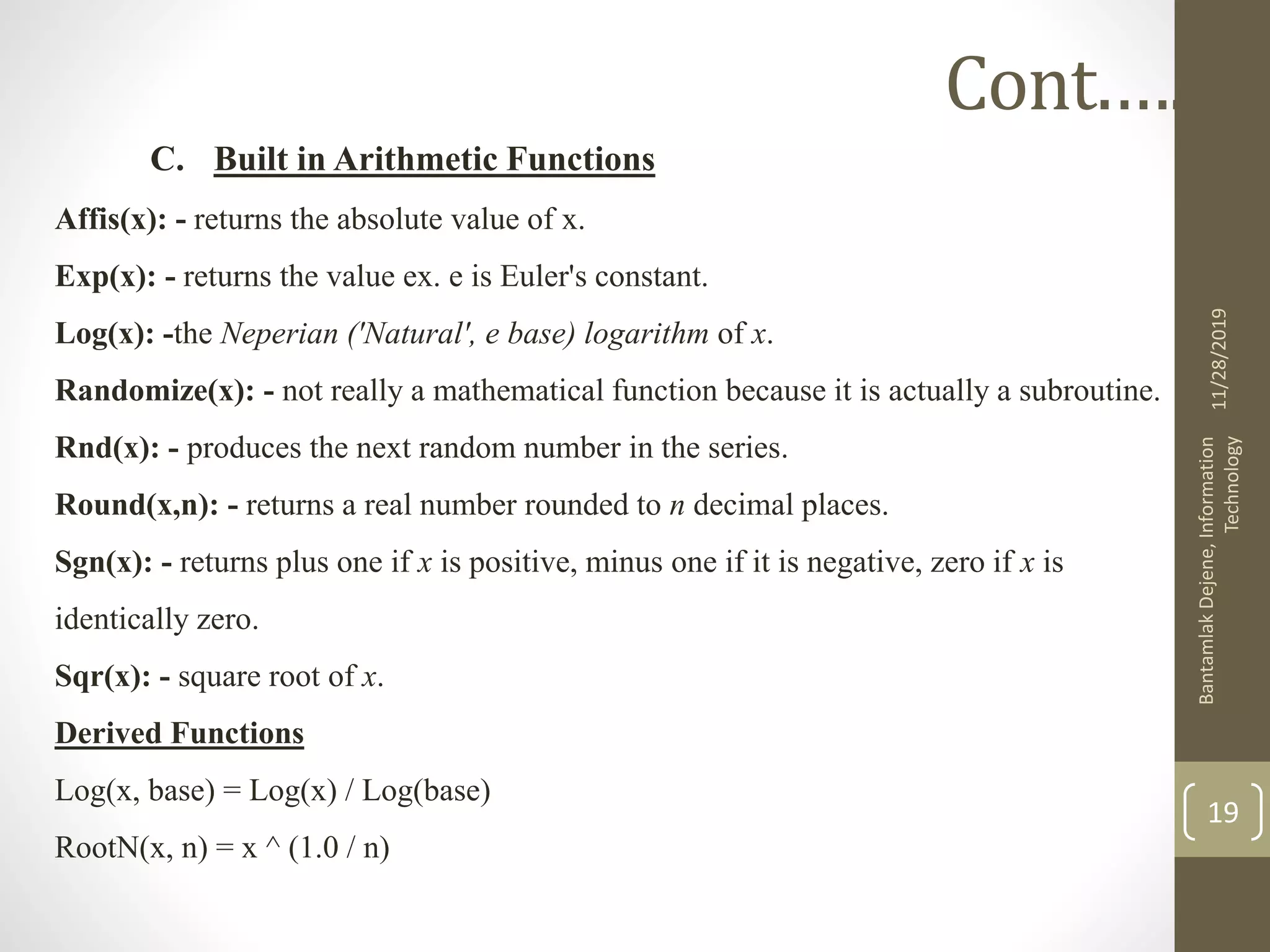 C. Built in Arithmetic Functions
Affis(x): - returns the absolute value of x.
Exp(x): - returns the value ex. e is Euler's constant.
Log(x): -the Neperian ('Natural', e base) logarithm of x.
Randomize(x): - not really a mathematical function because it is actually a subroutine.
Rnd(x): - produces the next random number in the series.
Round(x,n): - returns a real number rounded to n decimal places.
Sgn(x): - returns plus one if x is positive, minus one if it is negative, zero if x is
identically zero.
Sqr(x): - square root of x.
Derived Functions
Log(x, base) = Log(x) / Log(base)
RootN(x, n) = x ^ (1.0 / n)
11/28/2019
BantamlakDejene,Information
Technology
19
Cont.….
 