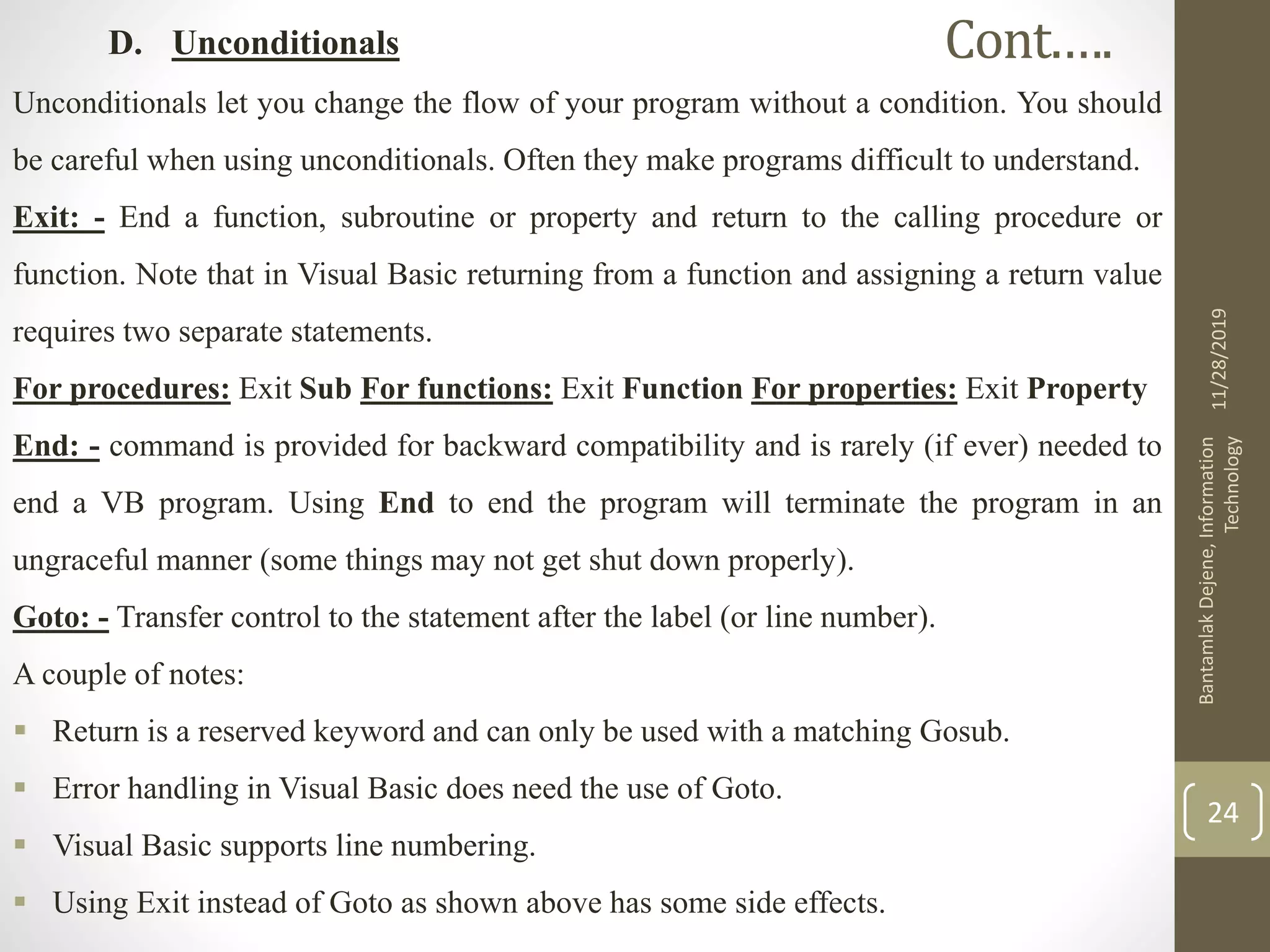D. Unconditionals
Unconditionals let you change the flow of your program without a condition. You should
be careful when using unconditionals. Often they make programs difficult to understand.
Exit: - End a function, subroutine or property and return to the calling procedure or
function. Note that in Visual Basic returning from a function and assigning a return value
requires two separate statements.
For procedures: Exit Sub For functions: Exit Function For properties: Exit Property
End: - command is provided for backward compatibility and is rarely (if ever) needed to
end a VB program. Using End to end the program will terminate the program in an
ungraceful manner (some things may not get shut down properly).
Goto: - Transfer control to the statement after the label (or line number).
A couple of notes:
 Return is a reserved keyword and can only be used with a matching Gosub.
 Error handling in Visual Basic does need the use of Goto.
 Visual Basic supports line numbering.
 Using Exit instead of Goto as shown above has some side effects.
11/28/2019
BantamlakDejene,Information
Technology
24
Cont.….
 