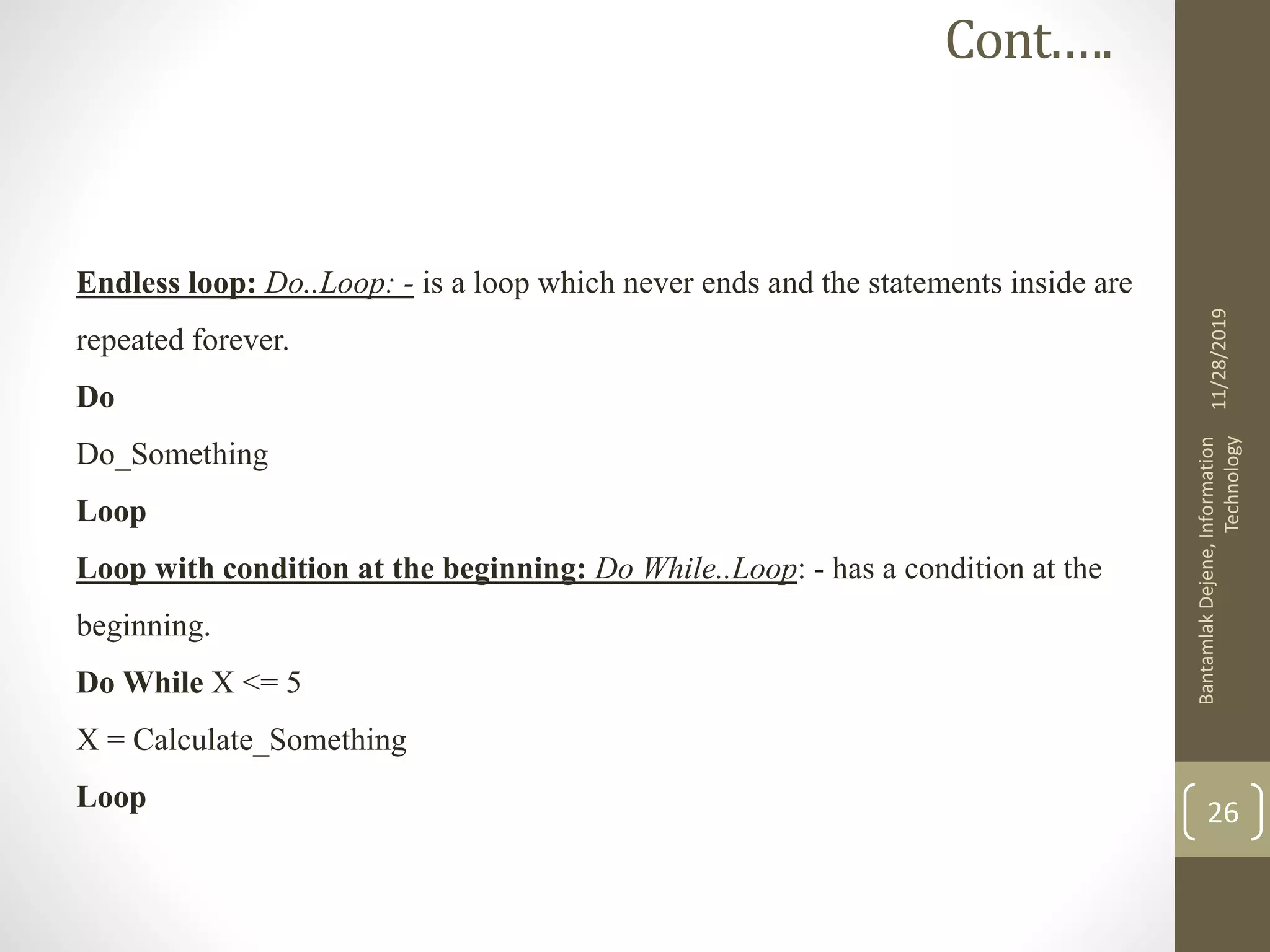 Endless loop: Do..Loop: - is a loop which never ends and the statements inside are
repeated forever.
Do
Do_Something
Loop
Loop with condition at the beginning: Do While..Loop: - has a condition at the
beginning.
Do While X <= 5
X = Calculate_Something
Loop
11/28/2019
BantamlakDejene,Information
Technology
26
Cont.….
 