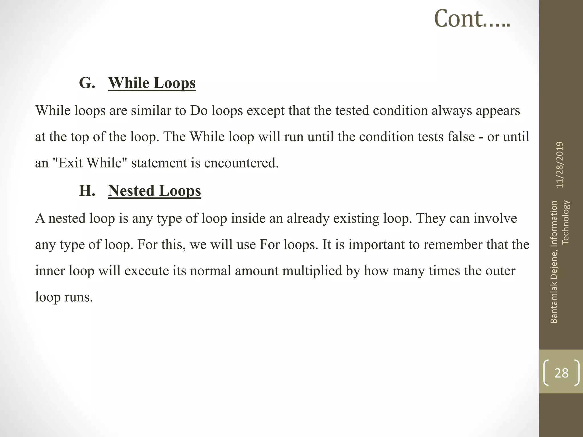 G. While Loops
While loops are similar to Do loops except that the tested condition always appears
at the top of the loop. The While loop will run until the condition tests false - or until
an "Exit While" statement is encountered.
H. Nested Loops
A nested loop is any type of loop inside an already existing loop. They can involve
any type of loop. For this, we will use For loops. It is important to remember that the
inner loop will execute its normal amount multiplied by how many times the outer
loop runs.
11/28/2019
BantamlakDejene,Information
Technology
28
Cont.….
 