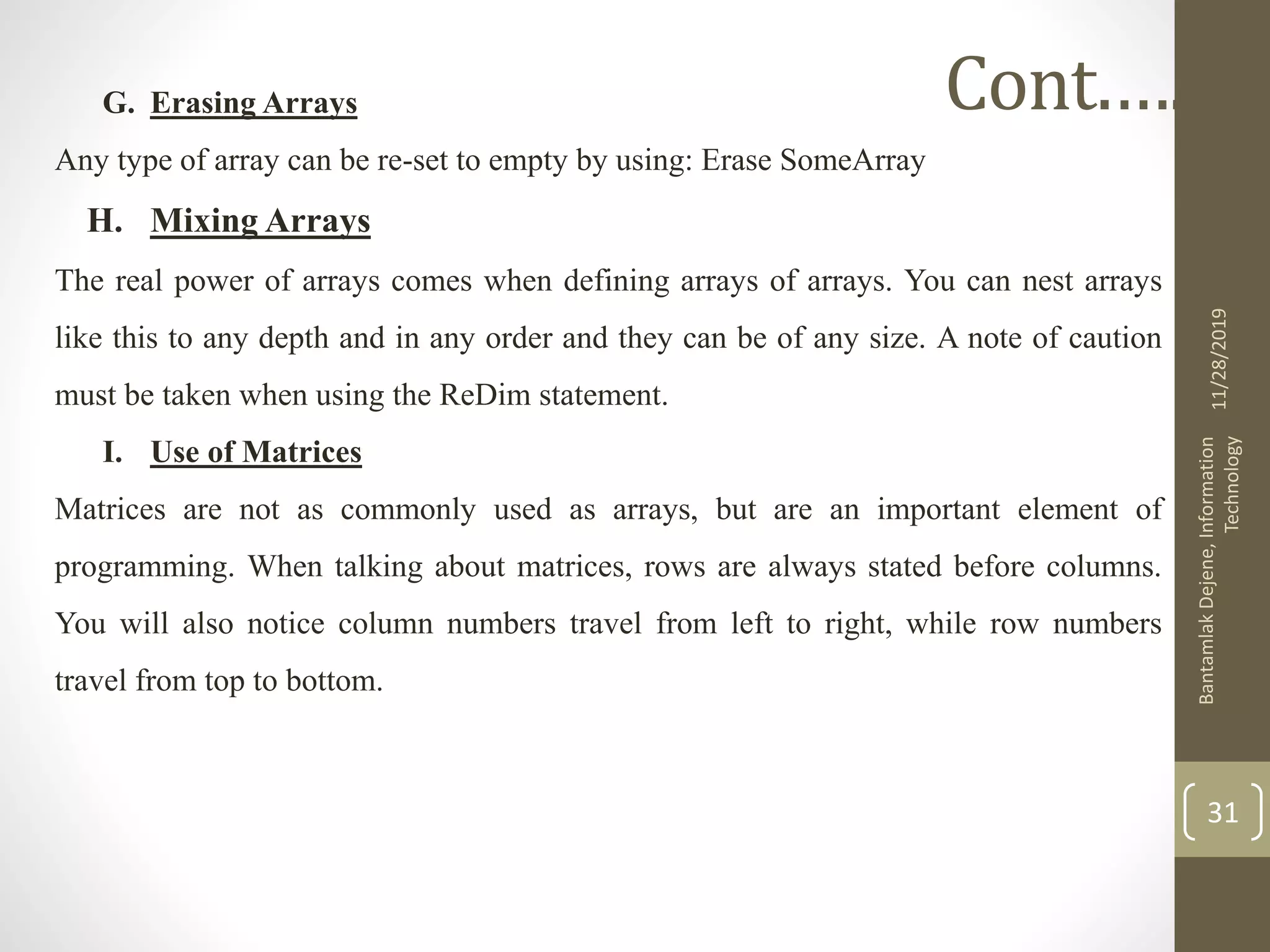 G. Erasing Arrays
Any type of array can be re-set to empty by using: Erase SomeArray
H. Mixing Arrays
The real power of arrays comes when defining arrays of arrays. You can nest arrays
like this to any depth and in any order and they can be of any size. A note of caution
must be taken when using the ReDim statement.
I. Use of Matrices
Matrices are not as commonly used as arrays, but are an important element of
programming. When talking about matrices, rows are always stated before columns.
You will also notice column numbers travel from left to right, while row numbers
travel from top to bottom.
11/28/2019
BantamlakDejene,Information
Technology
31
Cont.….
 