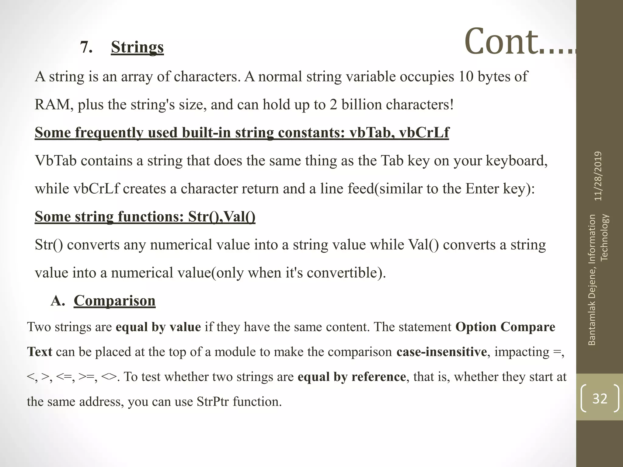 7. Strings
A string is an array of characters. A normal string variable occupies 10 bytes of
RAM, plus the string's size, and can hold up to 2 billion characters!
Some frequently used built-in string constants: vbTab, vbCrLf
VbTab contains a string that does the same thing as the Tab key on your keyboard,
while vbCrLf creates a character return and a line feed(similar to the Enter key):
Some string functions: Str(),Val()
Str() converts any numerical value into a string value while Val() converts a string
value into a numerical value(only when it's convertible).
A. Comparison
Two strings are equal by value if they have the same content. The statement Option Compare
Text can be placed at the top of a module to make the comparison case-insensitive, impacting =,
<, >, <=, >=, <>. To test whether two strings are equal by reference, that is, whether they start at
the same address, you can use StrPtr function.
11/28/2019
BantamlakDejene,Information
Technology
32
Cont.….
 