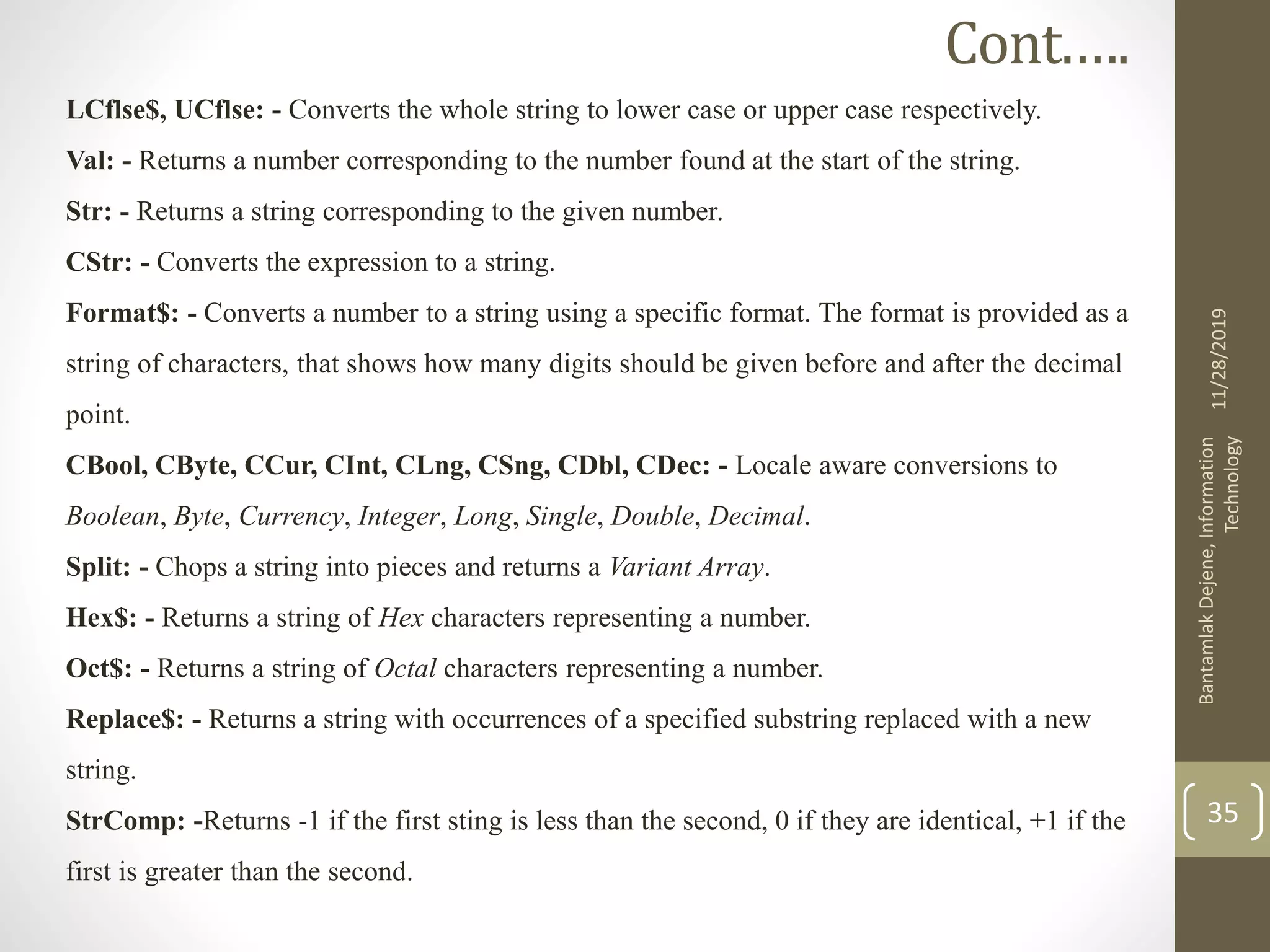 LCflse$, UCflse: - Converts the whole string to lower case or upper case respectively.
Val: - Returns a number corresponding to the number found at the start of the string.
Str: - Returns a string corresponding to the given number.
CStr: - Converts the expression to a string.
Format$: - Converts a number to a string using a specific format. The format is provided as a
string of characters, that shows how many digits should be given before and after the decimal
point.
CBool, CByte, CCur, CInt, CLng, CSng, CDbl, CDec: - Locale aware conversions to
Boolean, Byte, Currency, Integer, Long, Single, Double, Decimal.
Split: - Chops a string into pieces and returns a Variant Array.
Hex$: - Returns a string of Hex characters representing a number.
Oct$: - Returns a string of Octal characters representing a number.
Replace$: - Returns a string with occurrences of a specified substring replaced with a new
string.
StrComp: -Returns -1 if the first sting is less than the second, 0 if they are identical, +1 if the
first is greater than the second.
11/28/2019
BantamlakDejene,Information
Technology
35
Cont.….
 