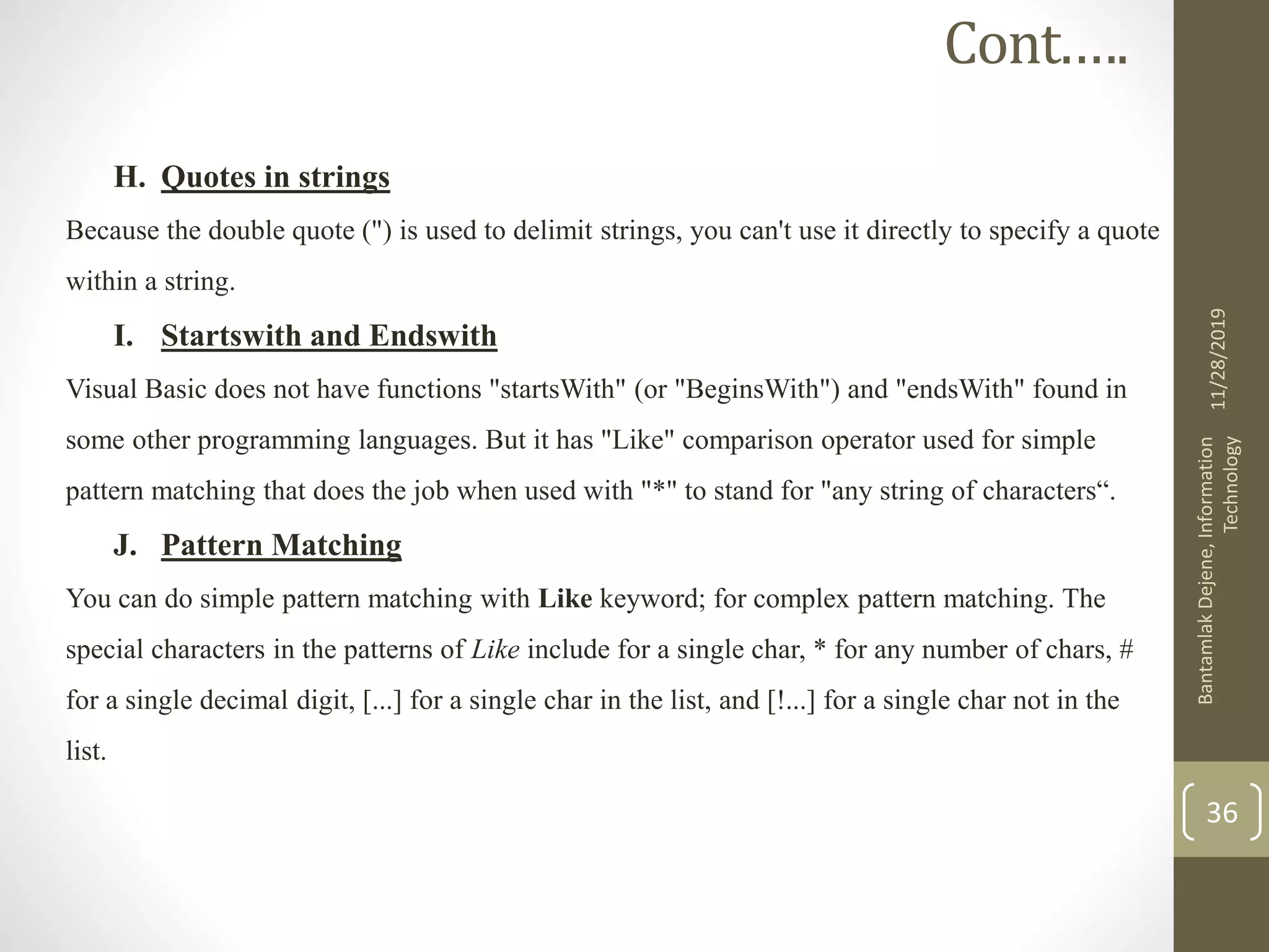 H. Quotes in strings
Because the double quote (") is used to delimit strings, you can't use it directly to specify a quote
within a string.
I. Startswith and Endswith
Visual Basic does not have functions "startsWith" (or "BeginsWith") and "endsWith" found in
some other programming languages. But it has "Like" comparison operator used for simple
pattern matching that does the job when used with "*" to stand for "any string of characters“.
J. Pattern Matching
You can do simple pattern matching with Like keyword; for complex pattern matching. The
special characters in the patterns of Like include for a single char, * for any number of chars, #
for a single decimal digit, [...] for a single char in the list, and [!...] for a single char not in the
list.
11/28/2019
BantamlakDejene,Information
Technology
36
Cont.….
 