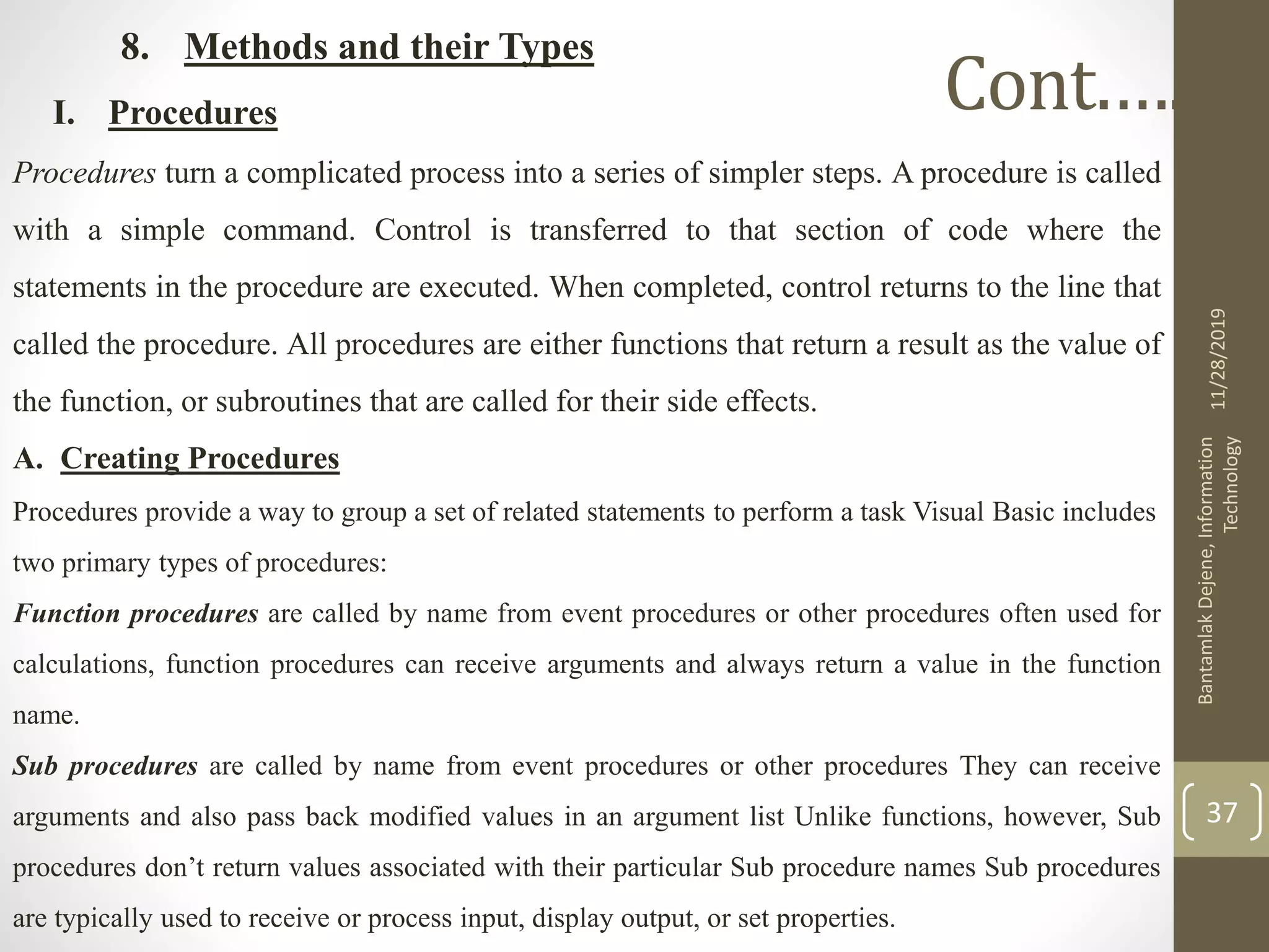 8. Methods and their Types
I. Procedures
Procedures turn a complicated process into a series of simpler steps. A procedure is called
with a simple command. Control is transferred to that section of code where the
statements in the procedure are executed. When completed, control returns to the line that
called the procedure. All procedures are either functions that return a result as the value of
the function, or subroutines that are called for their side effects.
A. Creating Procedures
Procedures provide a way to group a set of related statements to perform a task Visual Basic includes
two primary types of procedures:
Function procedures are called by name from event procedures or other procedures often used for
calculations, function procedures can receive arguments and always return a value in the function
name.
Sub procedures are called by name from event procedures or other procedures They can receive
arguments and also pass back modified values in an argument list Unlike functions, however, Sub
procedures don’t return values associated with their particular Sub procedure names Sub procedures
are typically used to receive or process input, display output, or set properties.
11/28/2019
BantamlakDejene,Information
Technology
37
Cont.….
 