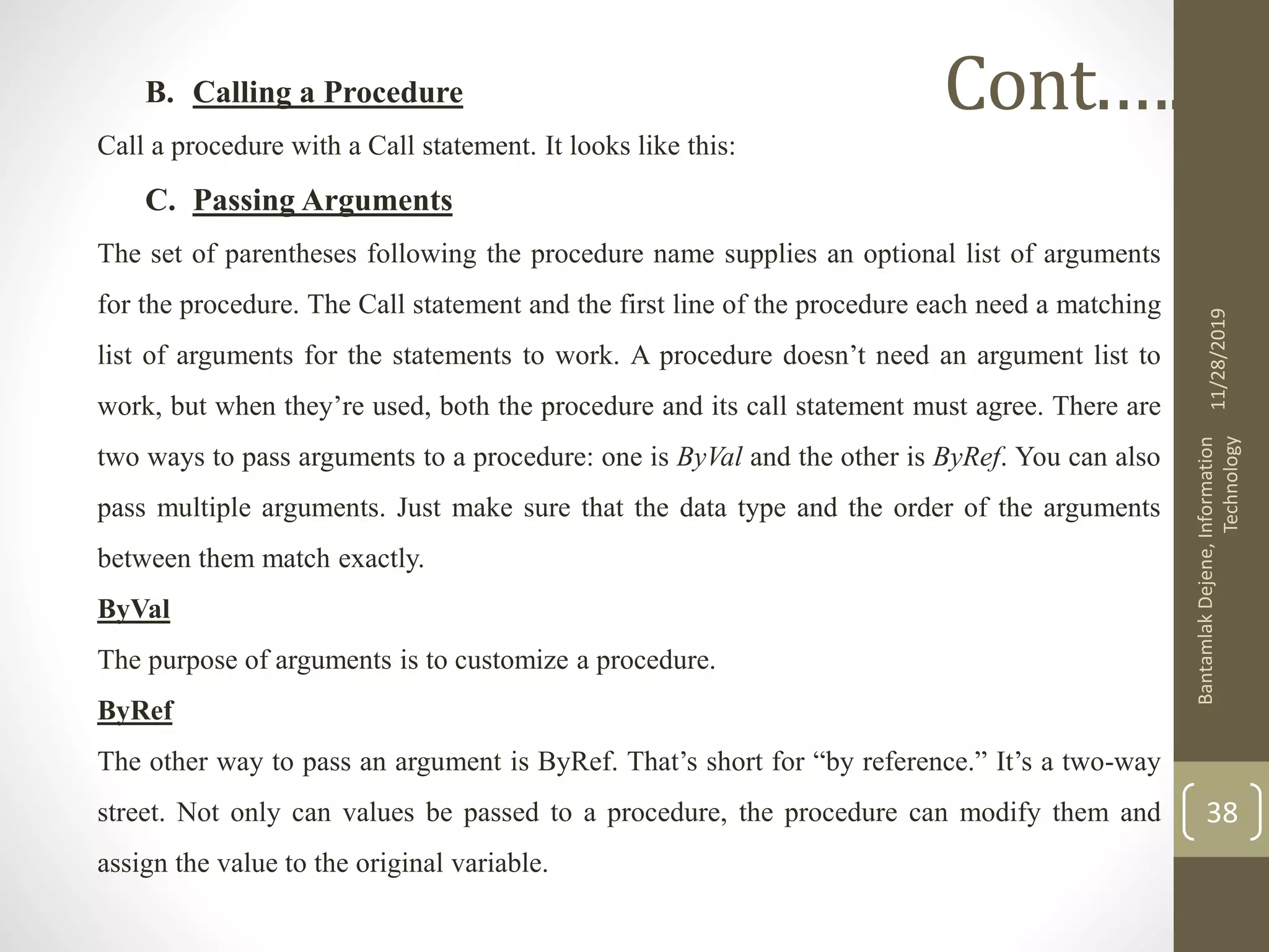 B. Calling a Procedure
Call a procedure with a Call statement. It looks like this:
C. Passing Arguments
The set of parentheses following the procedure name supplies an optional list of arguments
for the procedure. The Call statement and the first line of the procedure each need a matching
list of arguments for the statements to work. A procedure doesn’t need an argument list to
work, but when they’re used, both the procedure and its call statement must agree. There are
two ways to pass arguments to a procedure: one is ByVal and the other is ByRef. You can also
pass multiple arguments. Just make sure that the data type and the order of the arguments
between them match exactly.
ByVal
The purpose of arguments is to customize a procedure.
ByRef
The other way to pass an argument is ByRef. That’s short for “by reference.” It’s a two-way
street. Not only can values be passed to a procedure, the procedure can modify them and
assign the value to the original variable.
11/28/2019
BantamlakDejene,Information
Technology
38
Cont.….
 
