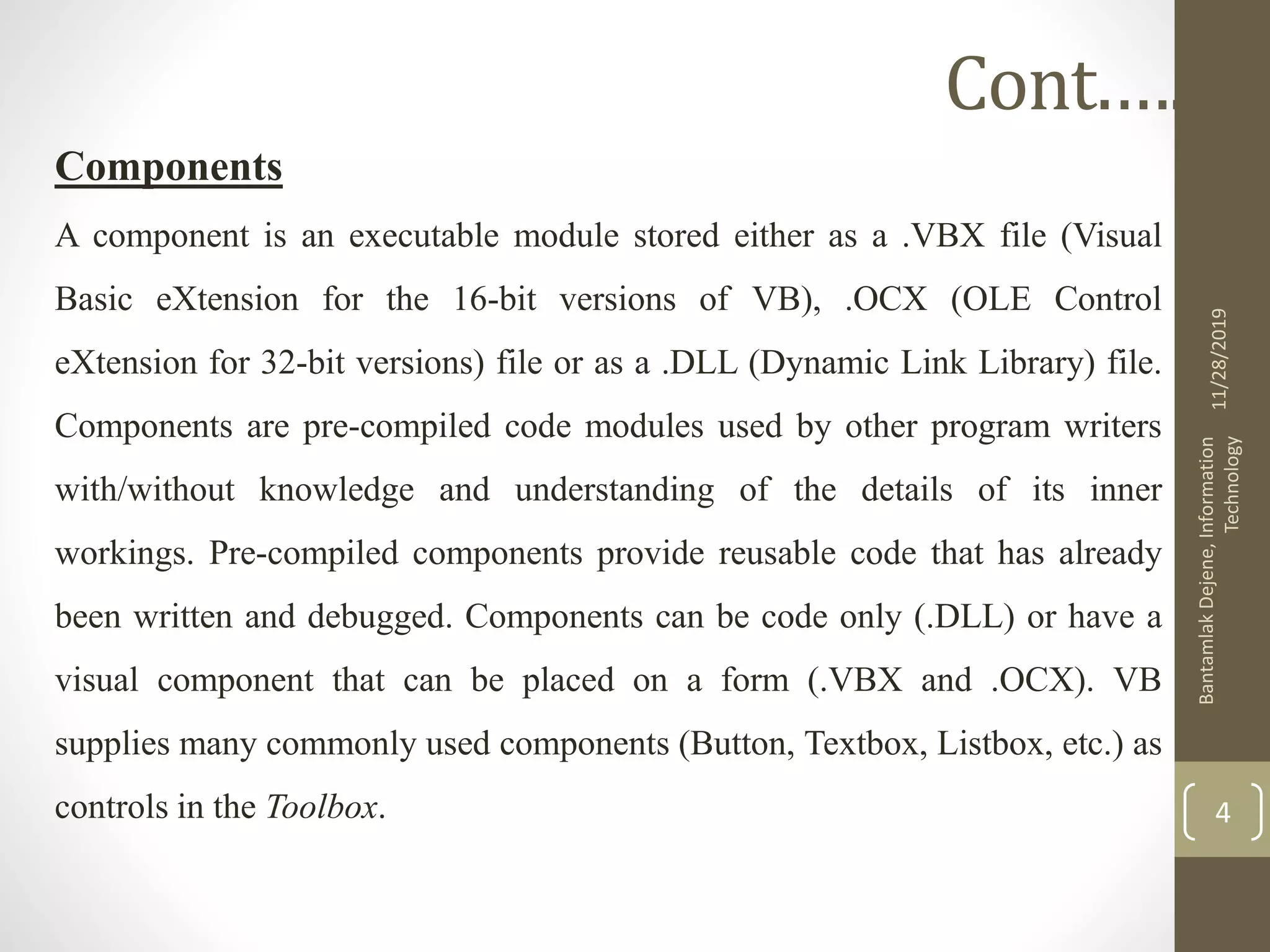 Components
A component is an executable module stored either as a .VBX file (Visual
Basic eXtension for the 16-bit versions of VB), .OCX (OLE Control
eXtension for 32-bit versions) file or as a .DLL (Dynamic Link Library) file.
Components are pre-compiled code modules used by other program writers
with/without knowledge and understanding of the details of its inner
workings. Pre-compiled components provide reusable code that has already
been written and debugged. Components can be code only (.DLL) or have a
visual component that can be placed on a form (.VBX and .OCX). VB
supplies many commonly used components (Button, Textbox, Listbox, etc.) as
controls in the Toolbox.
11/28/2019
BantamlakDejene,Information
Technology
4
Cont.….
 