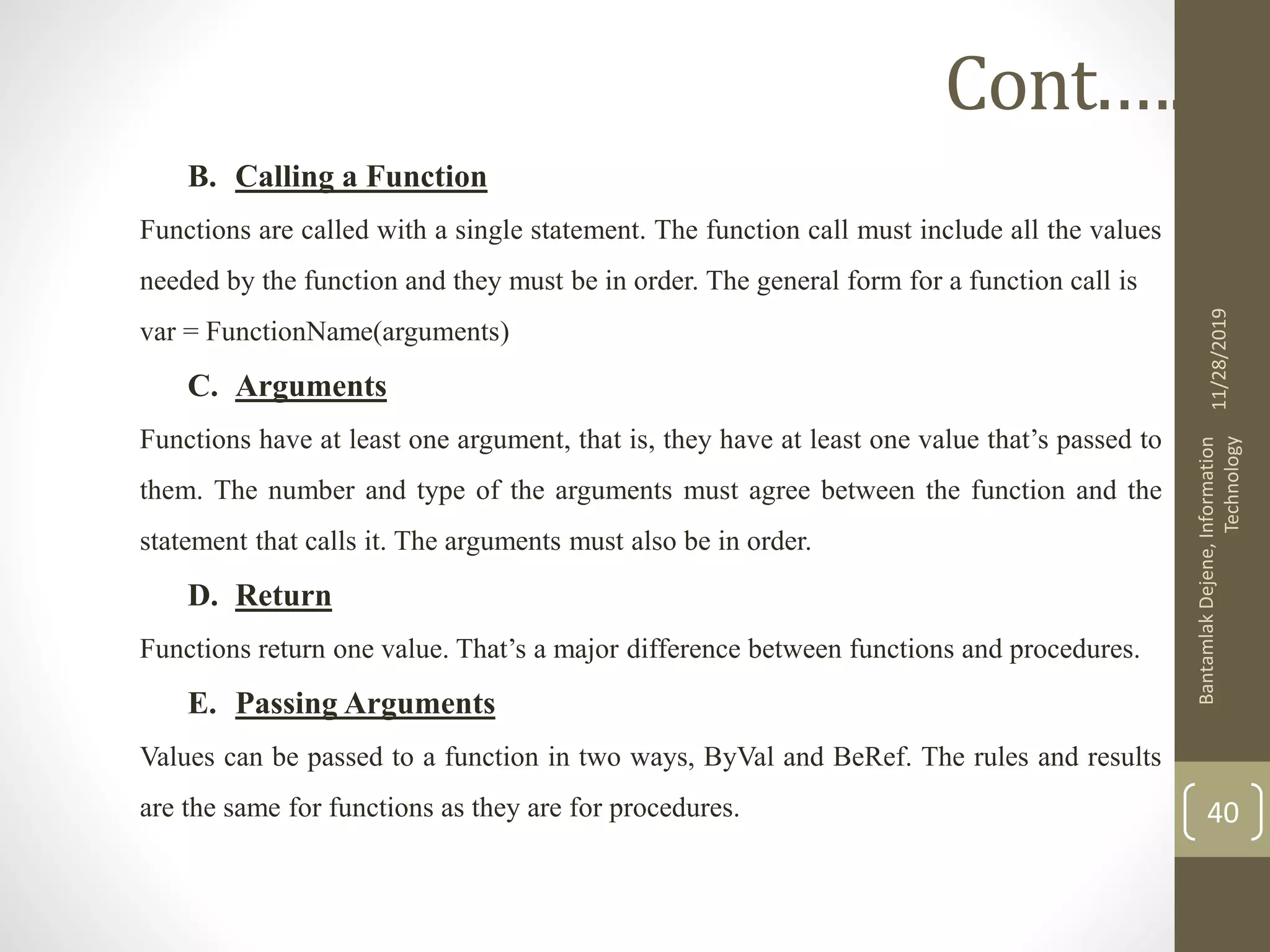 B. Calling a Function
Functions are called with a single statement. The function call must include all the values
needed by the function and they must be in order. The general form for a function call is
var = FunctionName(arguments)
C. Arguments
Functions have at least one argument, that is, they have at least one value that’s passed to
them. The number and type of the arguments must agree between the function and the
statement that calls it. The arguments must also be in order.
D. Return
Functions return one value. That’s a major difference between functions and procedures.
E. Passing Arguments
Values can be passed to a function in two ways, ByVal and BeRef. The rules and results
are the same for functions as they are for procedures.
11/28/2019
BantamlakDejene,Information
Technology
40
Cont.….
 