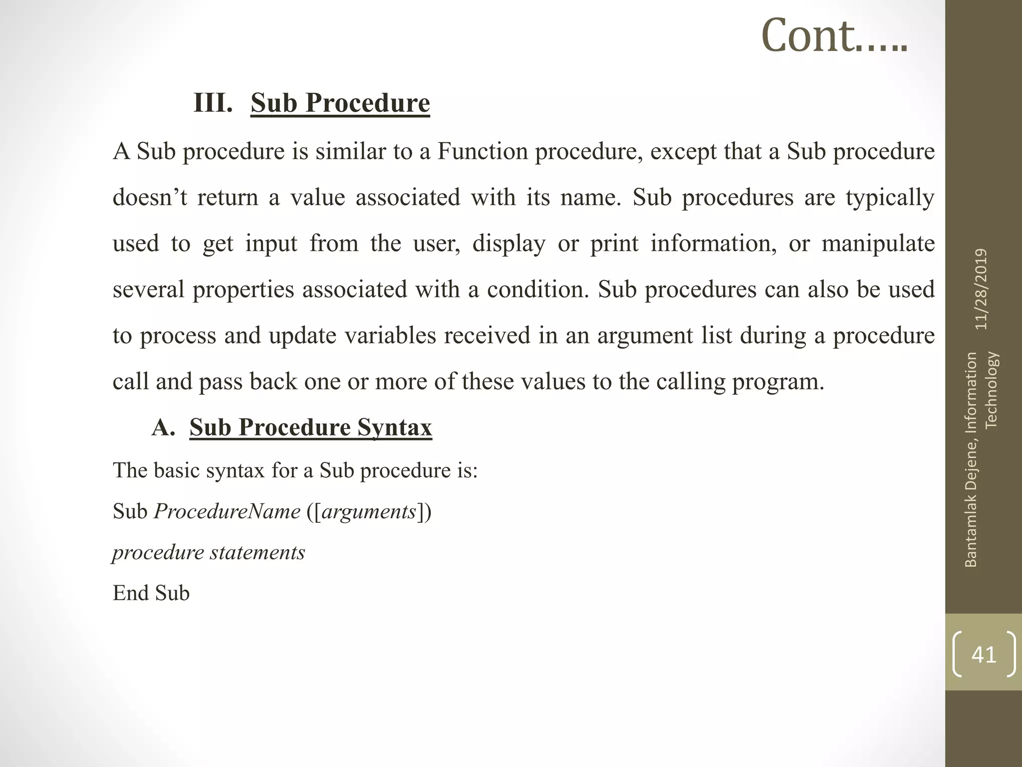 III. Sub Procedure
A Sub procedure is similar to a Function procedure, except that a Sub procedure
doesn’t return a value associated with its name. Sub procedures are typically
used to get input from the user, display or print information, or manipulate
several properties associated with a condition. Sub procedures can also be used
to process and update variables received in an argument list during a procedure
call and pass back one or more of these values to the calling program.
A. Sub Procedure Syntax
The basic syntax for a Sub procedure is:
Sub ProcedureName ([arguments])
procedure statements
End Sub
11/28/2019
BantamlakDejene,Information
Technology
41
Cont.….
 