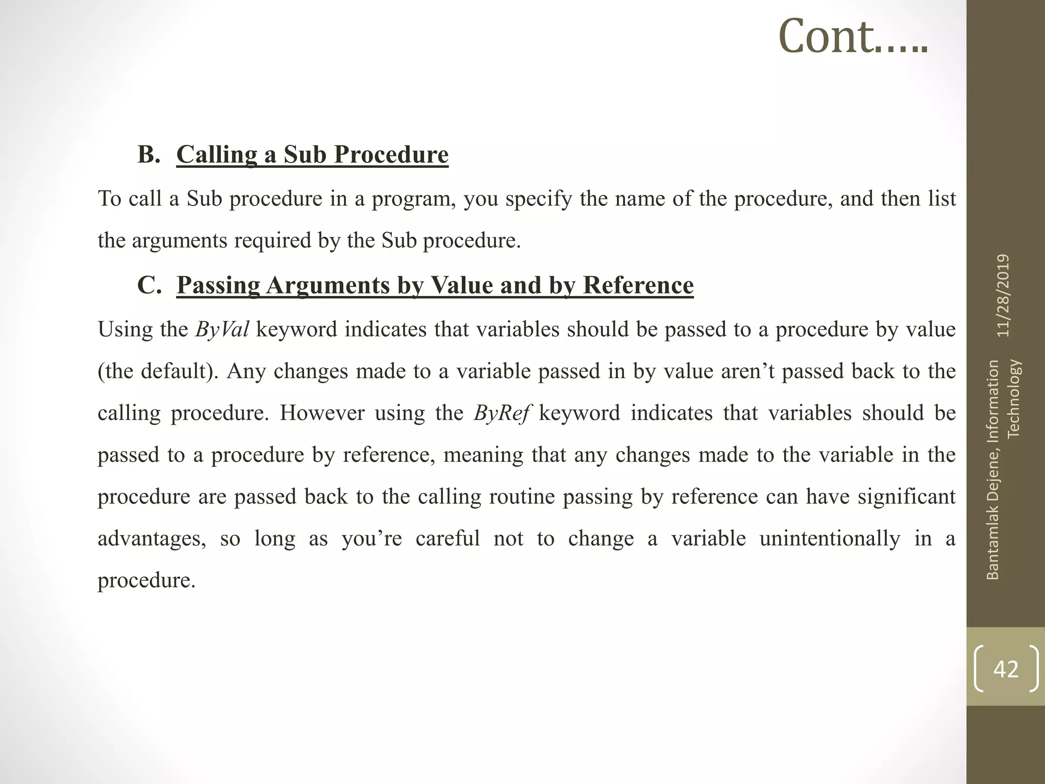 B. Calling a Sub Procedure
To call a Sub procedure in a program, you specify the name of the procedure, and then list
the arguments required by the Sub procedure.
C. Passing Arguments by Value and by Reference
Using the ByVal keyword indicates that variables should be passed to a procedure by value
(the default). Any changes made to a variable passed in by value aren’t passed back to the
calling procedure. However using the ByRef keyword indicates that variables should be
passed to a procedure by reference, meaning that any changes made to the variable in the
procedure are passed back to the calling routine passing by reference can have significant
advantages, so long as you’re careful not to change a variable unintentionally in a
procedure.
11/28/2019
BantamlakDejene,Information
Technology
42
Cont.….
 