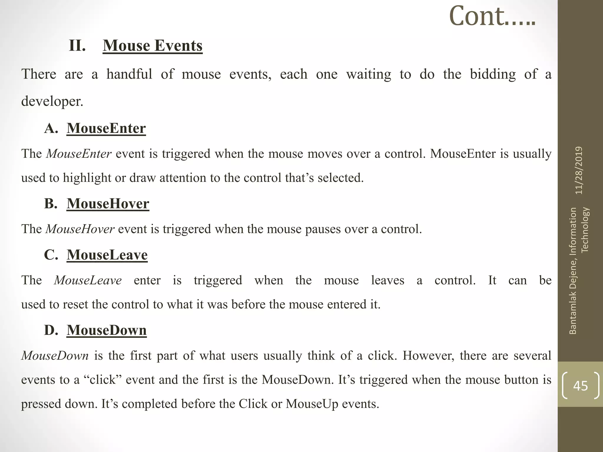 II. Mouse Events
There are a handful of mouse events, each one waiting to do the bidding of a
developer.
A. MouseEnter
The MouseEnter event is triggered when the mouse moves over a control. MouseEnter is usually
used to highlight or draw attention to the control that’s selected.
B. MouseHover
The MouseHover event is triggered when the mouse pauses over a control.
C. MouseLeave
The MouseLeave enter is triggered when the mouse leaves a control. It can be
used to reset the control to what it was before the mouse entered it.
D. MouseDown
MouseDown is the first part of what users usually think of a click. However, there are several
events to a “click” event and the first is the MouseDown. It’s triggered when the mouse button is
pressed down. It’s completed before the Click or MouseUp events.
11/28/2019
BantamlakDejene,Information
Technology
45
Cont.….
 