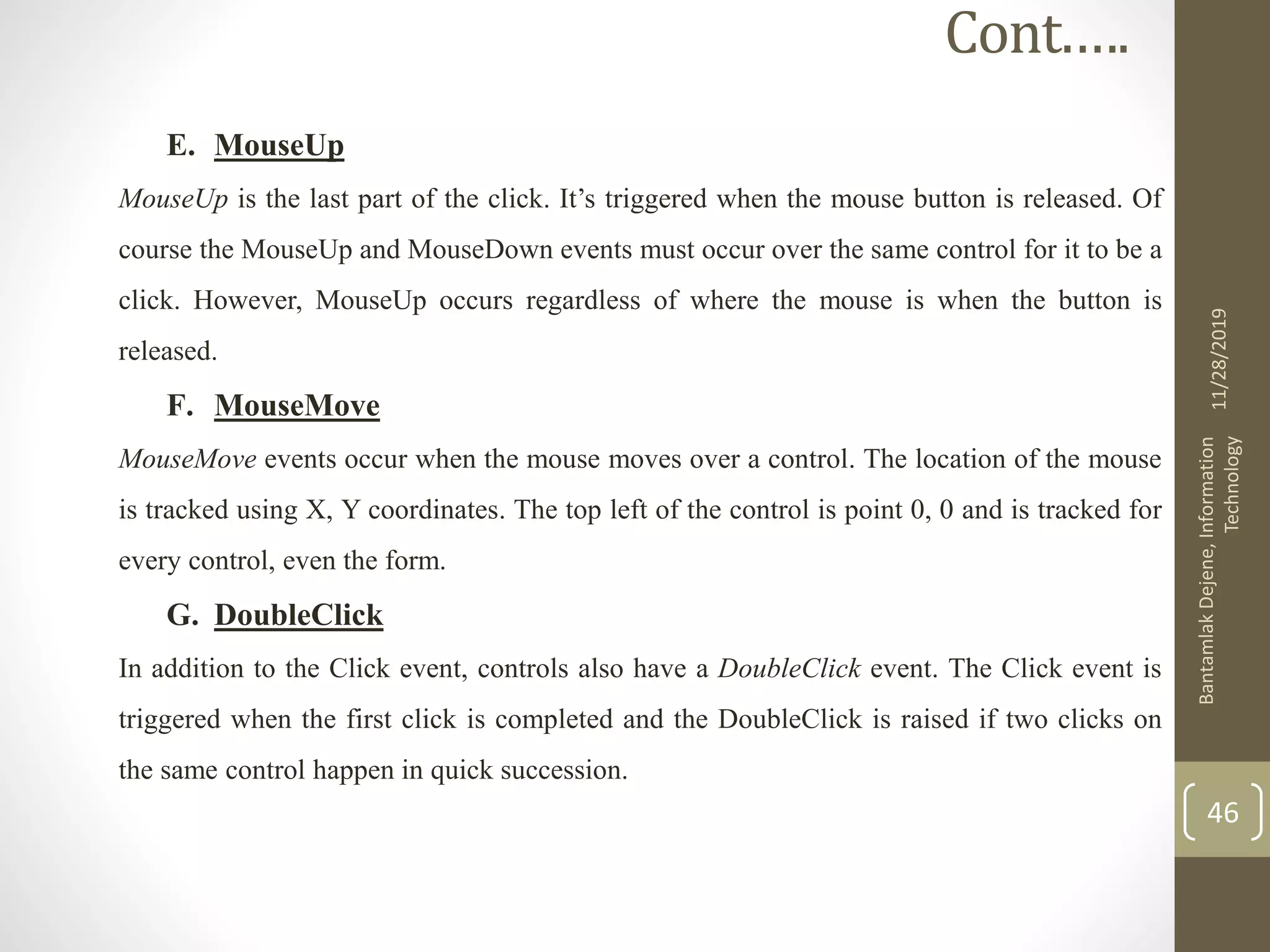 E. MouseUp
MouseUp is the last part of the click. It’s triggered when the mouse button is released. Of
course the MouseUp and MouseDown events must occur over the same control for it to be a
click. However, MouseUp occurs regardless of where the mouse is when the button is
released.
F. MouseMove
MouseMove events occur when the mouse moves over a control. The location of the mouse
is tracked using X, Y coordinates. The top left of the control is point 0, 0 and is tracked for
every control, even the form.
G. DoubleClick
In addition to the Click event, controls also have a DoubleClick event. The Click event is
triggered when the first click is completed and the DoubleClick is raised if two clicks on
the same control happen in quick succession.
11/28/2019
BantamlakDejene,Information
Technology
46
Cont.….
 