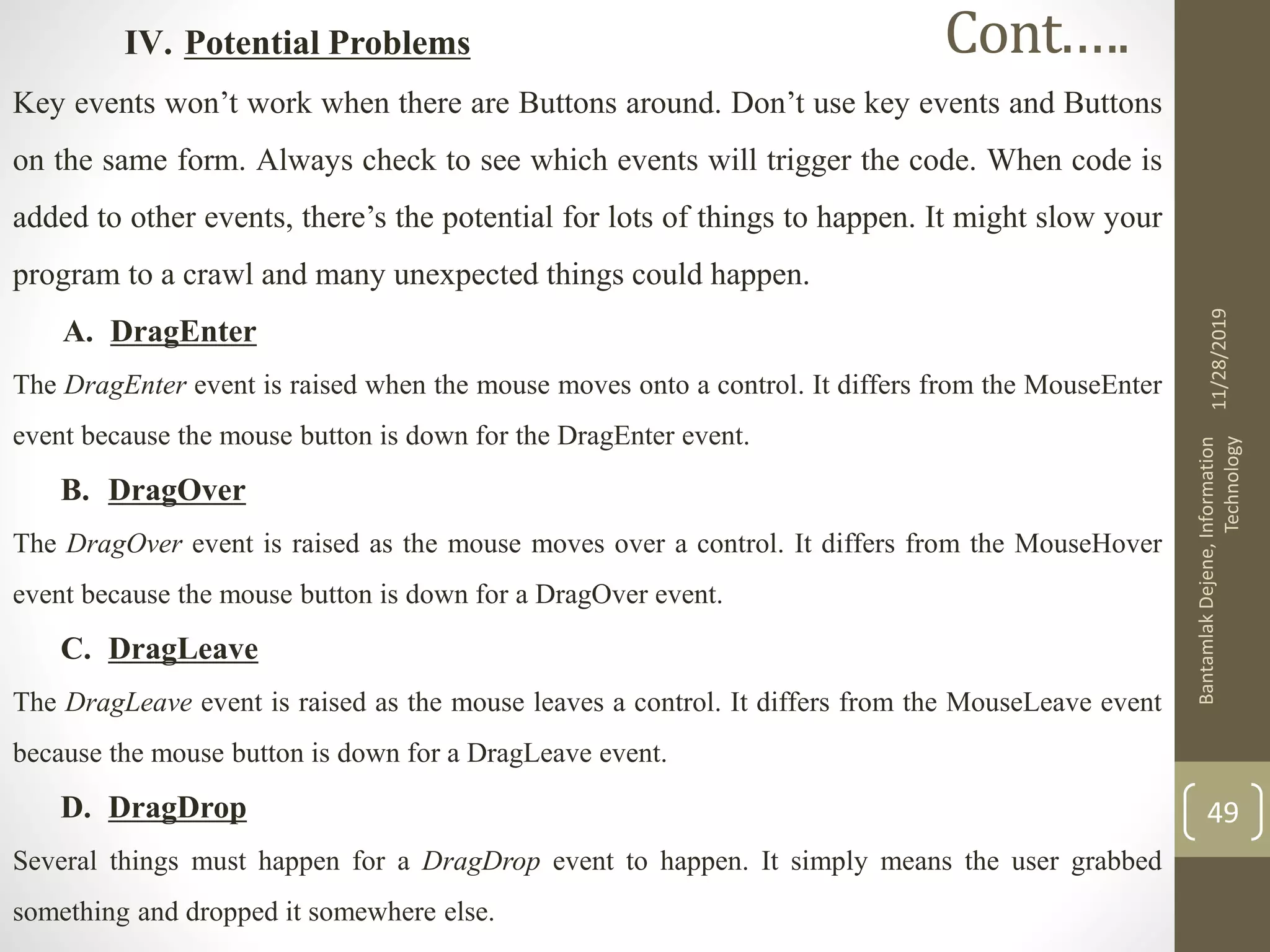IV. Potential Problems
Key events won’t work when there are Buttons around. Don’t use key events and Buttons
on the same form. Always check to see which events will trigger the code. When code is
added to other events, there’s the potential for lots of things to happen. It might slow your
program to a crawl and many unexpected things could happen.
A. DragEnter
The DragEnter event is raised when the mouse moves onto a control. It differs from the MouseEnter
event because the mouse button is down for the DragEnter event.
B. DragOver
The DragOver event is raised as the mouse moves over a control. It differs from the MouseHover
event because the mouse button is down for a DragOver event.
C. DragLeave
The DragLeave event is raised as the mouse leaves a control. It differs from the MouseLeave event
because the mouse button is down for a DragLeave event.
D. DragDrop
Several things must happen for a DragDrop event to happen. It simply means the user grabbed
something and dropped it somewhere else.
11/28/2019
BantamlakDejene,Information
Technology
49
Cont.….
 