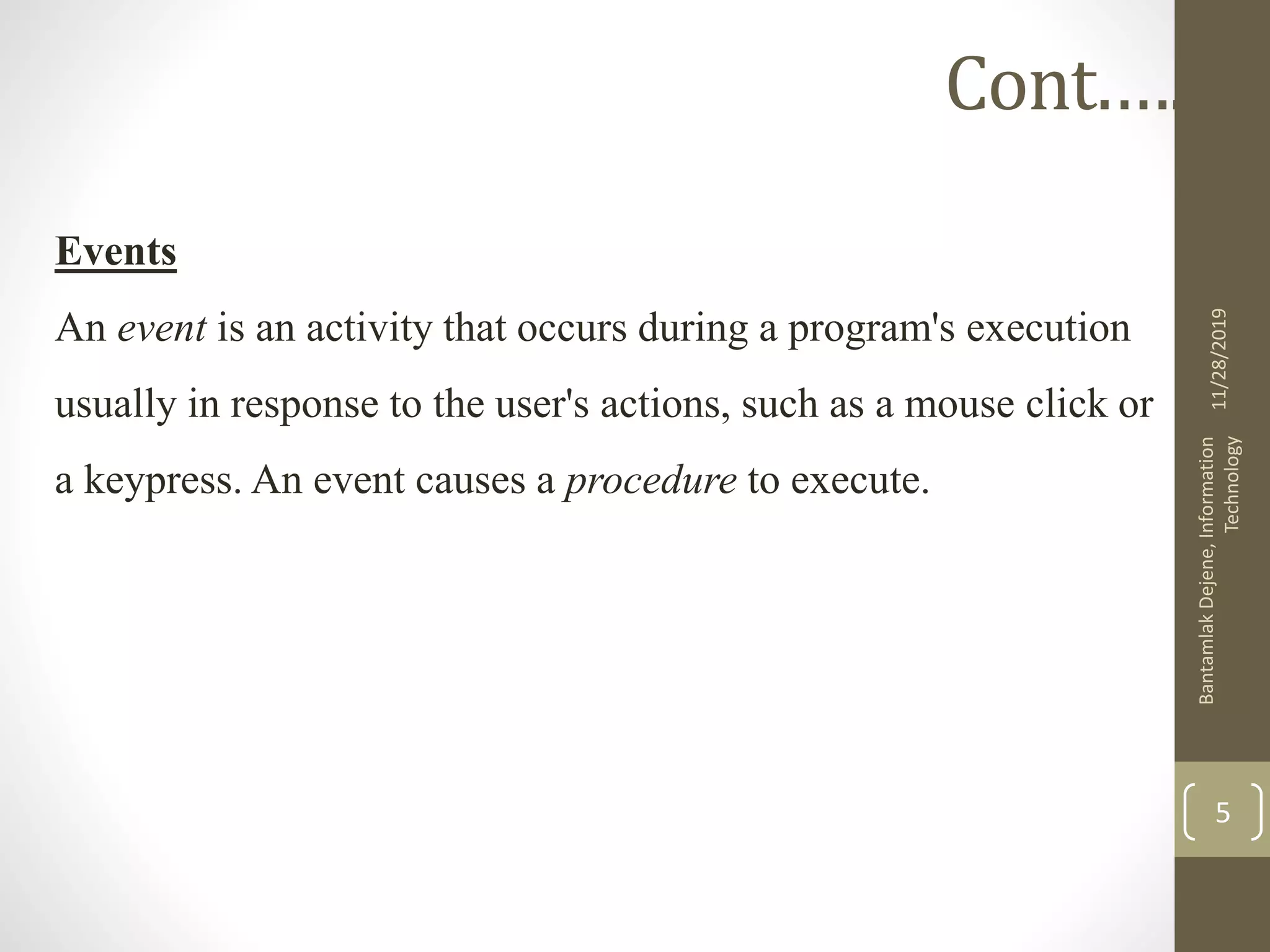 Events
An event is an activity that occurs during a program's execution
usually in response to the user's actions, such as a mouse click or
a keypress. An event causes a procedure to execute.
11/28/2019
BantamlakDejene,Information
Technology
5
Cont.….
 