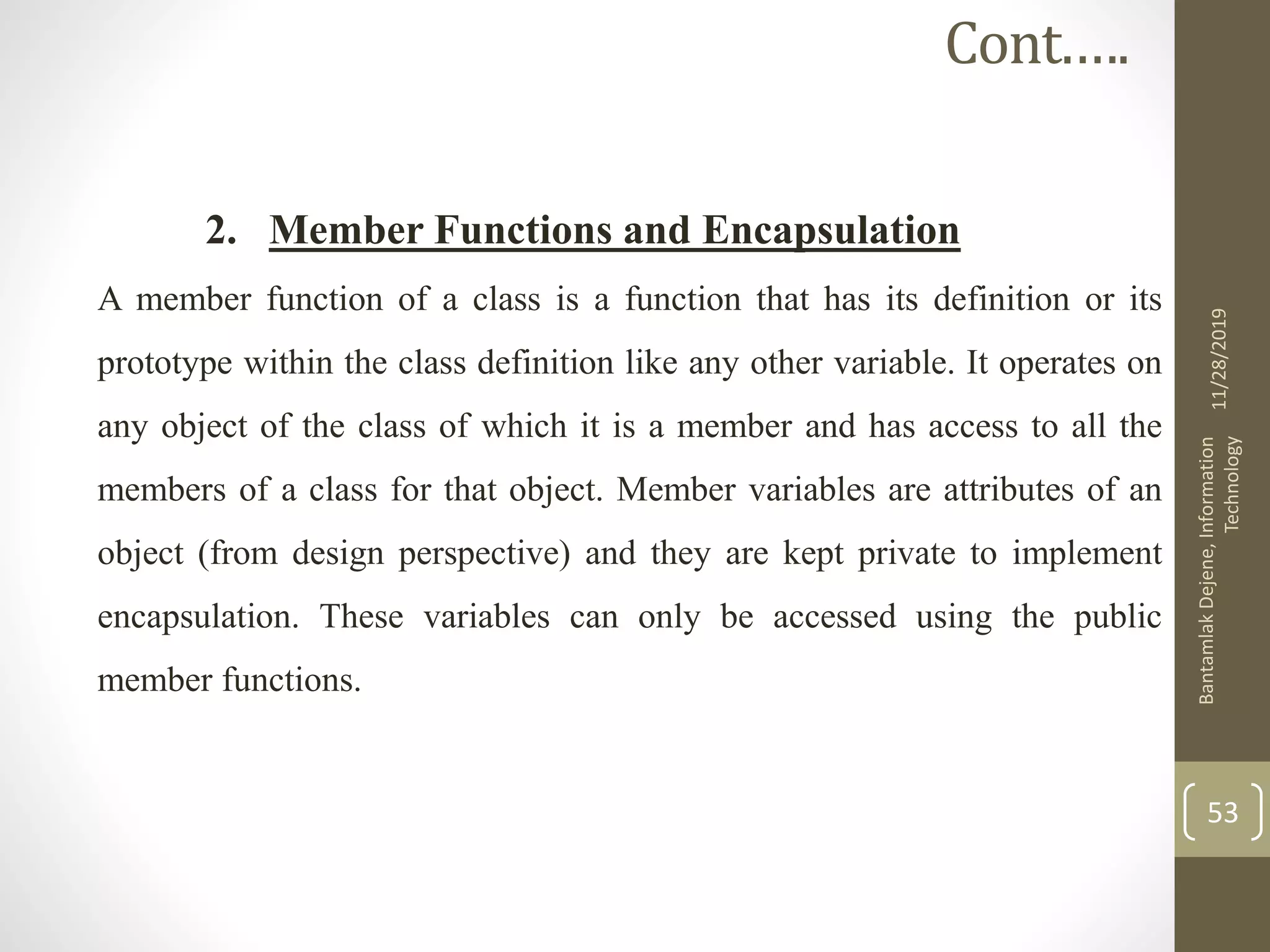 2. Member Functions and Encapsulation
A member function of a class is a function that has its definition or its
prototype within the class definition like any other variable. It operates on
any object of the class of which it is a member and has access to all the
members of a class for that object. Member variables are attributes of an
object (from design perspective) and they are kept private to implement
encapsulation. These variables can only be accessed using the public
member functions.
11/28/2019
BantamlakDejene,Information
Technology
53
Cont.….
 