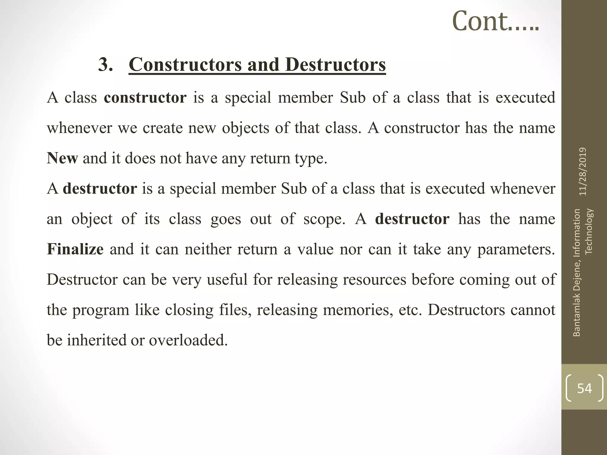 3. Constructors and Destructors
A class constructor is a special member Sub of a class that is executed
whenever we create new objects of that class. A constructor has the name
New and it does not have any return type.
A destructor is a special member Sub of a class that is executed whenever
an object of its class goes out of scope. A destructor has the name
Finalize and it can neither return a value nor can it take any parameters.
Destructor can be very useful for releasing resources before coming out of
the program like closing files, releasing memories, etc. Destructors cannot
be inherited or overloaded.
11/28/2019
BantamlakDejene,Information
Technology
54
Cont.….
 