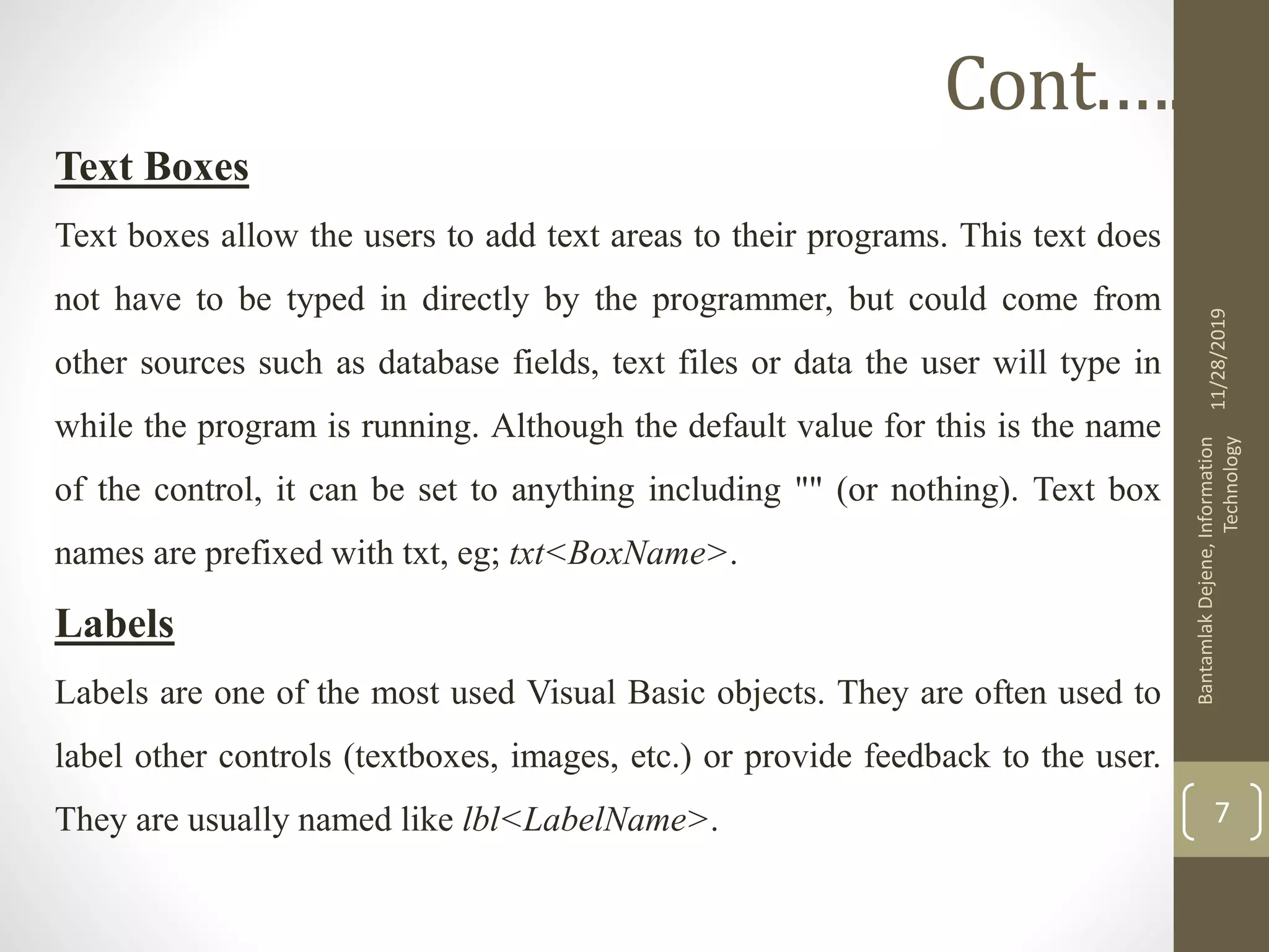 Text Boxes
Text boxes allow the users to add text areas to their programs. This text does
not have to be typed in directly by the programmer, but could come from
other sources such as database fields, text files or data the user will type in
while the program is running. Although the default value for this is the name
of the control, it can be set to anything including "" (or nothing). Text box
names are prefixed with txt, eg; txt<BoxName>.
Labels
Labels are one of the most used Visual Basic objects. They are often used to
label other controls (textboxes, images, etc.) or provide feedback to the user.
They are usually named like lbl<LabelName>.
11/28/2019
BantamlakDejene,Information
Technology
7
Cont.….
 