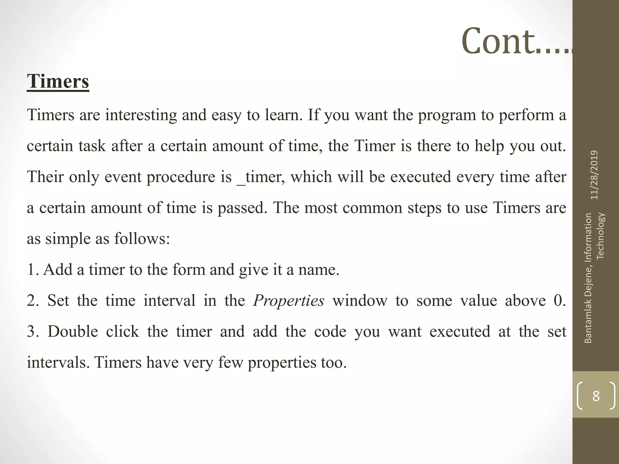 Timers
Timers are interesting and easy to learn. If you want the program to perform a
certain task after a certain amount of time, the Timer is there to help you out.
Their only event procedure is _timer, which will be executed every time after
a certain amount of time is passed. The most common steps to use Timers are
as simple as follows:
1. Add a timer to the form and give it a name.
2. Set the time interval in the Properties window to some value above 0.
3. Double click the timer and add the code you want executed at the set
intervals. Timers have very few properties too.
11/28/2019
BantamlakDejene,Information
Technology
8
Cont.….
 