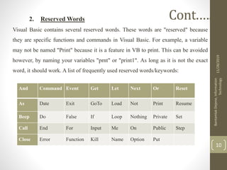 2. Reserved Words
Visual Basic contains several reserved words. These words are "reserved" because
they are specific functions and commands in Visual Basic. For example, a variable
may not be named "Print" because it is a feature in VB to print. This can be avoided
however, by naming your variables "prnt" or "print1". As long as it is not the exact
word, it should work. A list of frequently used reserved words/keywords:
11/28/2019
BantamlakDejene,Information
Technology
10
Cont.….
And Command Event Get Let Next Or Reset
As Date Exit GoTo Load Not Print Resume
Beep Do False If Loop Nothing Private Set
Call End For Input Me On Public Step
Close Error Function Kill Name Option Put
 