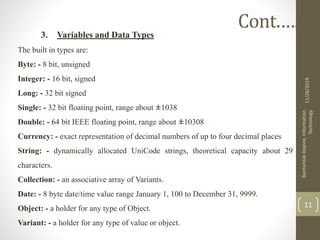 3. Variables and Data Types
The built in types are:
Byte: - 8 bit, unsigned
Integer: - 16 bit, signed
Long: - 32 bit signed
Single: - 32 bit floating point, range about ±1038
Double: - 64 bit IEEE floating point, range about ±10308
Currency: - exact representation of decimal numbers of up to four decimal places
String: - dynamically allocated UniCode strings, theoretical capacity about 29
characters.
Collection: - an associative array of Variants.
Date: - 8 byte date/time value range January 1, 100 to December 31, 9999.
Object: - a holder for any type of Object.
Variant: - a holder for any type of value or object.
11/28/2019
BantamlakDejene,Information
Technology
11
Cont.….
 