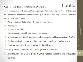 General Guidelines for declaring Variables
These suggestions will be described in greater detail further below. None of these can
be called rules and some are controversial, you have to make up your own mind based
on the costs and benefits.
 Write comments that explain why you do what you do.
 Indent your code.
 Declare all variables.
 Use meaningful variable and sub routine names.
 In the argument list of functions and subs declare all arguments as ByRef.
 Declare variables, subs, and functions in the smallest possible scope.
 Have as few variables as possible declared Public.
 Group related functions and subs together in a module.
 Encapsulate to a class a group of closely related variables and procedures
together.
11/28/2019
BantamlakDejene,Information
Technology
13
Cont.….
 